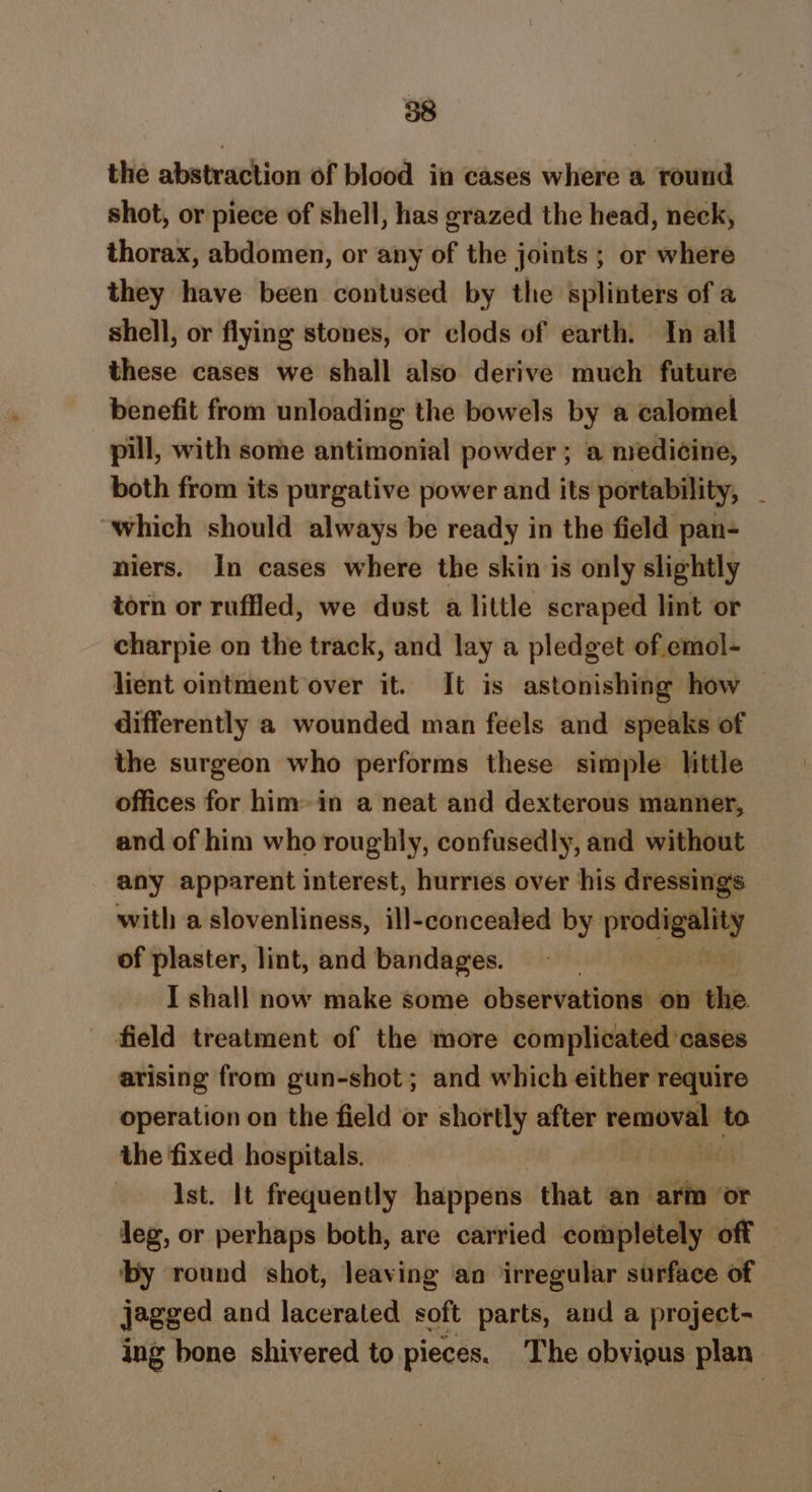 the abstraction of blood in cases where a round shot, or piece of shell, has grazed the head, neck, thorax, abdomen, or any of the joints ; or where they have been contused by the splinters of a shell, or flying stones, or clods of earth. In all these cases we shall also derive much future benefit from unloading the bowels by a calomel pill, with some antimonial powder ; a medicine, both from its purgative power and its portability, _ which should always be ready in the field pan- niers. In cases where the skin is only slightly torn or ruffled, we dust a little scraped lint or charpie on the track, and lay a pledget of emol- lient ointment over it. It is astonishing how differently a wounded man feels and speaks of the surgeon who performs these simple little offices for him in a neat and dexterous manner, and of him who roughly, confusedly, and without any apparent interest, hurries over his dressing's with a slovenliness, ill-concealed by ee of plaster, lint, and bandages. I shall now make some observations on the field treatment of the more complicated cases arising from gun-shot ; and which either require operation on the field or shortly after removal to the fixed hospitals. Ist. It frequently happens that an athe ‘or leg, or perhaps both, are carried completely off by round shot, leaving an irregular surface of jagged and lacerated soft parts, and a project- ing bone shivered to pieces. The obvious plan