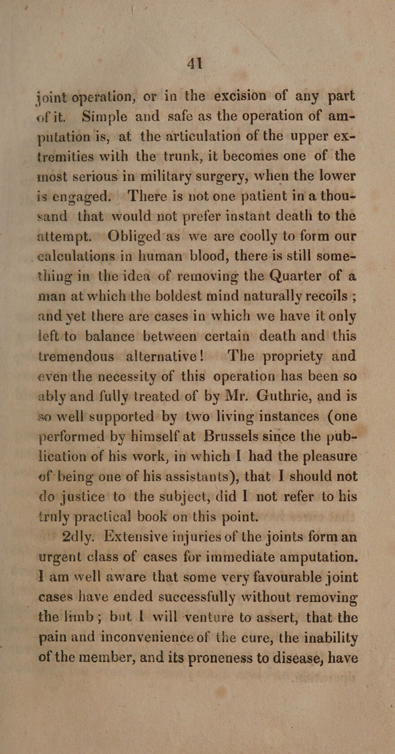 Al joint operation, or in the excision of any part of it. Simple and safe as the operation of am- putation is, at the articulation of the upper ex- tremities with the trunk, it becomes one of the _ most serious in military surgery, when the lower is engaged: There is not one patient in a thou- sand that would not prefer instant death to the attempt. Obliged’as we are coolly to form our calculations in human blood, there is still some- thing in the idea of removing the Quarter of a man at which the boldest mind naturally recoils ; and yet there are cases in which we have it only left to balance between certain death and this tremendous alternative! The propriety and even the necessity of this operation has been so ably and fully treated of by Mr. Guthrie, and is so well supported by two living instances (one performed by himself at Brussels since the pub- lication of his work, in which I had the pleasure of being one of his assistants), that I should not do justice to the subject, did I not refer to his truly practical book on this point. _ 2dly. Extensive injuries of the joints form an urgent class of cases for immediate amputation. I am well aware that some very favourable joint _ eases have ended successfully without removing the ltmb; but | will venture to assert, that the pain and inconvenience of ihe cure, the inability of the member, and its proneness to disease, have