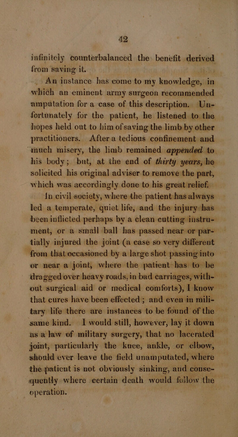 infinitely counterbalanced the. benefit vere, from saving it. | = An instance has come to my knowledge, In which an eminent army surgeon recommended amputation for a case of this description. Un- fortunately for the patient, he listened to the hopes held out to him of saving the limb by other practitioners. Aftera tedious confinement and much misery, the limb remained appended to his body; but, at the end of therty years, he solicited his original adviser to remove the part, which was accordingly done to his great relief. {n civil society, where the patient has always led a temperate, quiet life, and the injury: has been inflicted perhaps by a clean cutting instru- ment, or a small ball has passed near or par- tially injured the joint (a case so very different from that occasioned by a large shot passing into or near a joint, where the patient has to be dragged over heavy roads, in bad carriages, with- that cures have been effected ; and even in mili- same kind. I would still, however, lay it down — asa law of military surgery, that no lacerated — joint, particularly the knee, ankle, or elbow, should ever leave the field unamputated, where the paticut is not obviously sinking, and conse- quently where certain death would follow the — operation.