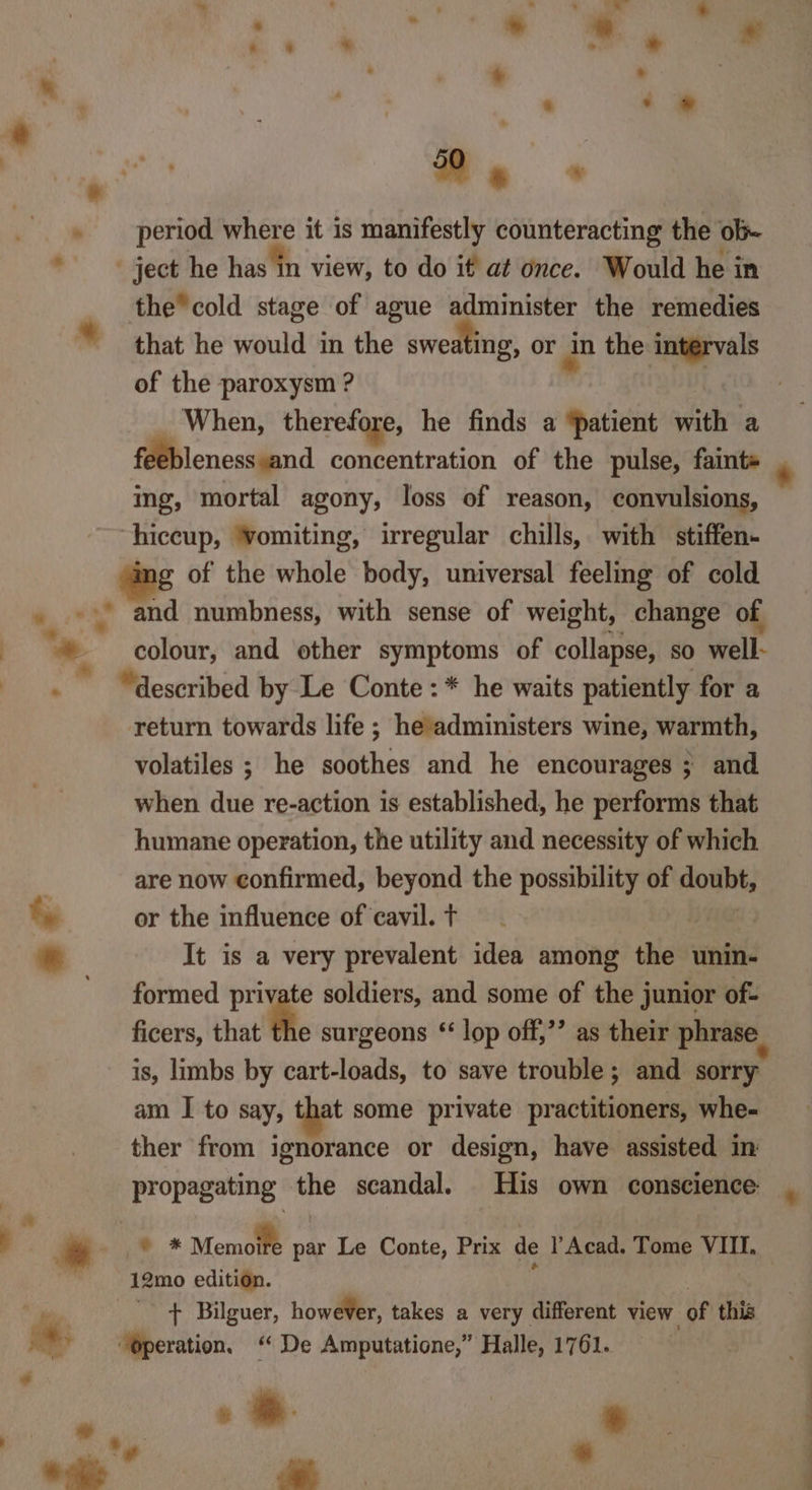 Me + . period where it is manifestly counteracting the ob- ject he has in view, to do if at once. Would he in the cold stage of ague administer the remedies © that he would in the sweating, or an the intervals of the paroxysm ? - When, therefore, he finds a ‘patient with a feeblenesssand concentration of the pulse, faint» ing, mortal agony, loss of reason, convulsions, hiccup, ‘vomiting, irregular chills, with stiffen- g of the whole body, universal feeling of cold 4 and numbness, with sense of weight, change of colour, and other symptoms of collapse, so well- . “described by Le Conte: * he waits patiently for a return towards life ; headministers wine, warmth, volatiles ; he soothes and he encourages ; and when due re-action is established, he performs that humane operation, the utility and necessity of which are now confirmed, beyond the possibility of doubt, or the influence of cavil. t ji It is a very prevalent idea among the unin- formed private soldiers, and some of the junior of- ficers, that the surgeons ‘‘ lop off,’’ as their phrase is, limbs by cart-loads, to save trouble; and sorry am I to say, that some private practitioners, whe- ther from ignorance or design, have assisted in propagating the scandal. His own conscience ae a | j y i * Memolfe par Le Conte, Prix de l Acad. Tome VIII. | 12mo edition. 7 7 ¥ + Bilguer, however, takes a very different view of this aay “Operation, “ De Amputatione,” Halle, 1761. we Le ee &gt; ee _* 6 ee 7 a - i