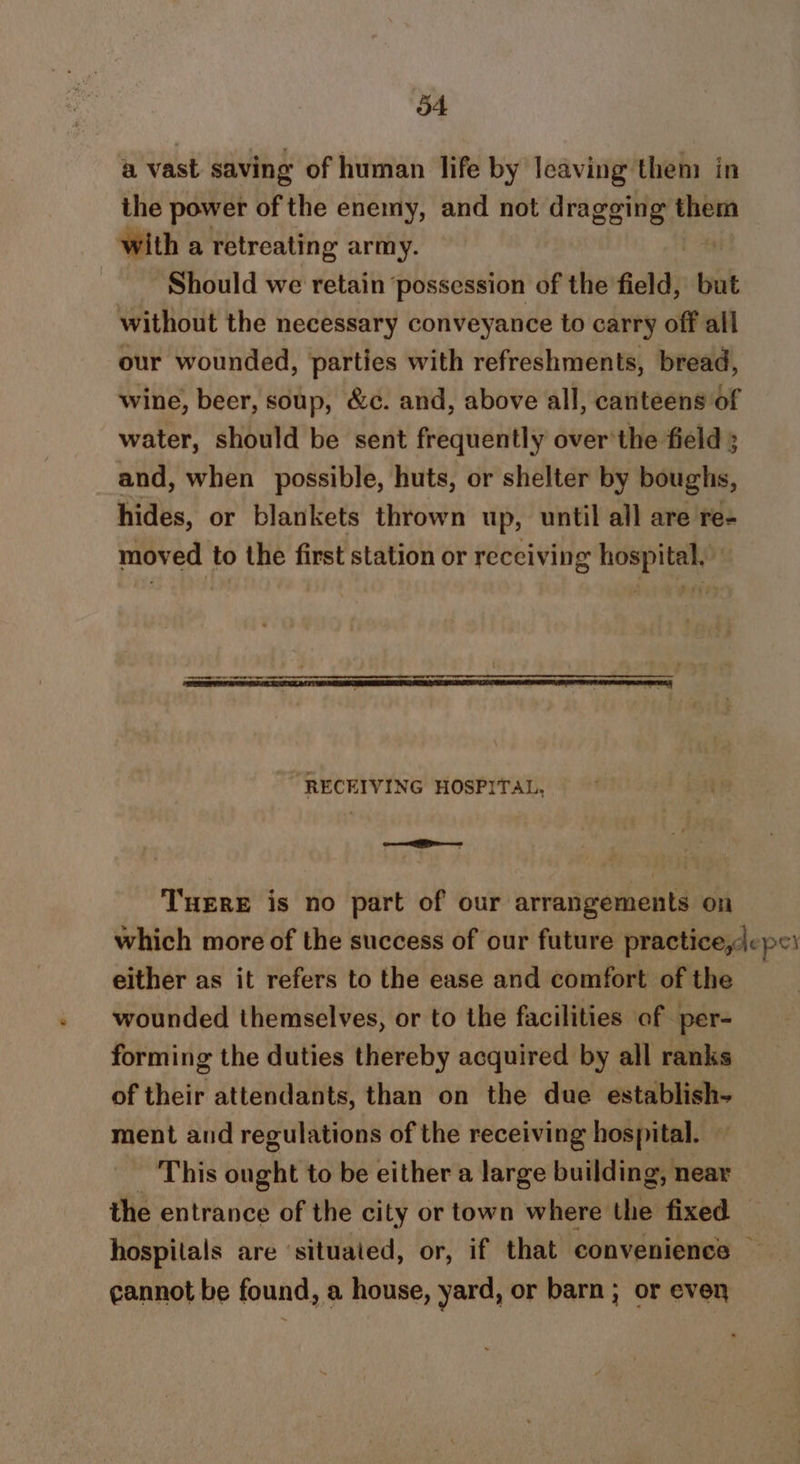 ot a vast saving of human life by Icaving them in the power of the enemy, and not dragging them with a retreating army. Should we retain ‘possession of the field, | but without the necessary conveyance to carry off all our wounded, parties with refreshments, bread, wine, beer, soup, &amp;c. and, above all, canteens of water, should be sent frequently over'the field ; and, when possible, huts, or shelter by boughs, hides, or blankets thrown up, until all are re- moved to the first station or receiving hospital, “RECEIVING HOSPITAL, PM ere THERE is no part of our arrangements on which more of the success of our future practice,lepe either as it refers to the ease and comfort of the wounded themselves, or to the facilities of per- forming the duties thereby acquired by all ranks of their attendants, than on the due establish- ment and regulations of the receiving hospital. — This dughe to be either a large building, near the entrance of the city or town where the fixed — hospitals are ‘situated, or, if that convenience — cannot be found, a house, yard, or barn; or even