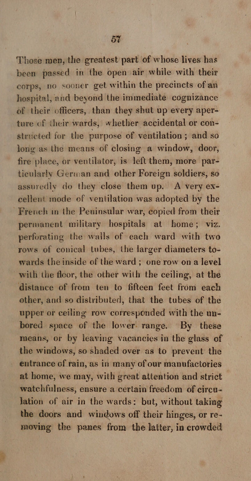 5t Those men, the greatest part of whose lives has been passed in the open air while with their corps, no sooner get within the precincts of an hospital, and beyond the immediate cognizance of their officers, than they shut up every aper- ture of their wards, whether accidental or con- stricted for the purpose of ventilation ; and so long as the means of closing a window, door, fire place, or ventilator, is left them, more par- ticularly German and other Foreign soldiers, so assuredly do they close them up. A very ex- cellent mode of ventilation was adopted by the French in the Peuinsular war, copied from their permanent military hospitals at home; viz. perforating the walls of each ward with two rows of conical tubes, the larger diameters to- wards the inside of the ward ; one row ona level with the floor, the other wiih the ceiling, at the distance of from ten to fifteen feet from each other, and so distributed, that the tubes of the upper or ceiling row corresponded with the un- bored space of the lower: range. By these means, or by leaving vacancies in the glass of the windows, so shaded over as to prevent the entrance of rain, as in many of our manufactories at home, we may, with great attention and strict 3 watchfulness, ensure a certain freedom of circu- Jation of air in the wards: but, without taking the doors and windows off their hinges, or re- moving the panes from the latter, in crowded