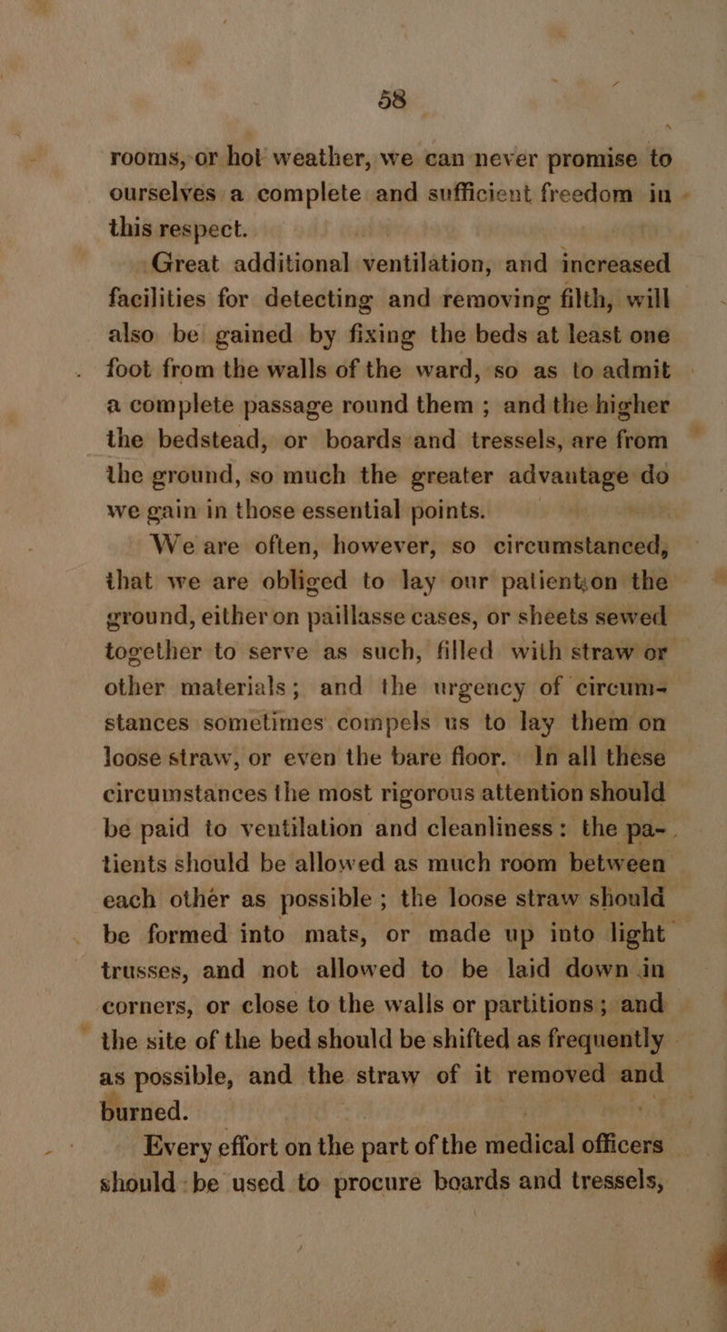 rooms, or hot weather, we can never promise to _ ourselves a complete and sufficient freedom in - this respect. Great additional ventilation, and increased facilities for detecting and removing filth, will also be gained by fixing the beds at least one foot from the walls of the ward, so as to admit a complete passage round them ; and the higher the bedstead, or boards and tressels, are from the ground, so much the greater advantage do we gain in those essential points. | We are often, however, so circumstanced, that we are obliged to lay our palienton the ground, either on paillasse cases, or sheets sewed together to serve as such, filled with straw or — other materials; and the urgency of circum- stances sometimes compels us to lay them on loose straw, or even the bare floor. In all these circumstances the most rigorous attention should be paid to ventilation and cleanliness: the pa-. tients should be allowed as much room between each other as possible ; the loose straw should be formed into mats, or made up into light trusses, and not allowed to be laid down in corners, or close to the walls or partitions; and the site of the bed should be shifted as frequently | as possible, and the straw of it removed wn burned. | | . Every effort on the ea of the viata officers: shouldbe used to procure boards and tressels,