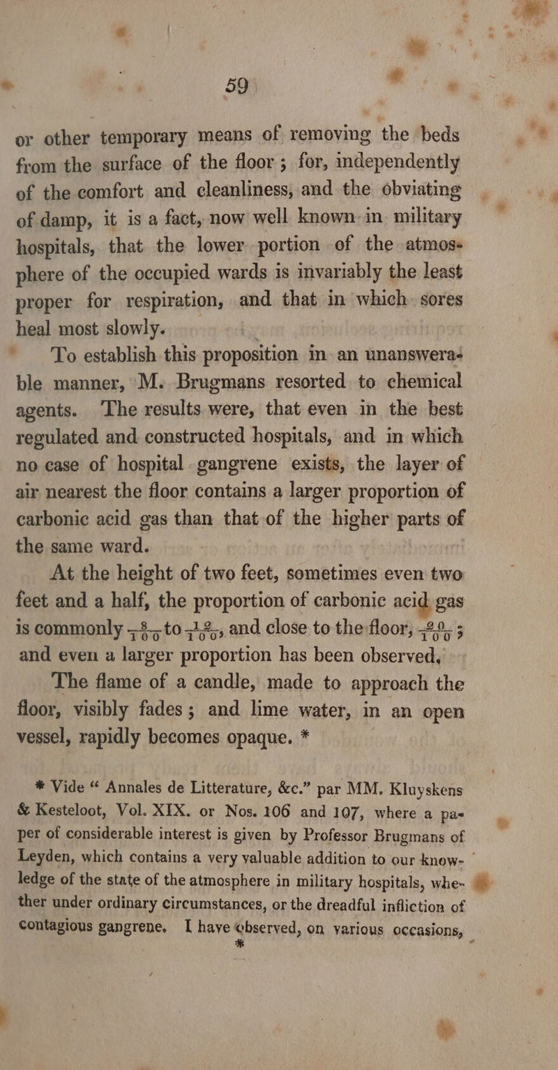 or other temporary means of removing the beds from the surface of the floor ; for, independently of the comfort and cleanliness, and the obviating of damp, it is a fact, now well known in. military hospitals, that. the lower portion of the atmos- phere of the occupied wards is invariably the least proper for respiration, and that in which. sores heal most slowly. To establish this proposition in an unanswera- ble manner, M. Brugmans resorted to chemical agents. The results were, that even in the best regulated and constructed hospitals, and in which 2 air nearest the floor contains a larger proportion of carbonic acid gas than that-of the higher parts of the same ward. At the height of two feet, sometimes even two feet and a half, the PTePory of carbonic acid gas is commonly 8. to =12,, and close to the floor, 29. ; and even a larger proportion has been observed, The flame of a candle, made to approach the floor, visibly fades; and lime water, in an open vessel, rapidly becomes opaque. * * Vide “ Annales de Litterature, &amp;c.” par MM. Kluyskens &amp; Kesteloot, Vol. XIX. or Nos. 106 and 107, where a pas per of considerable interest is given by Professor Brugmans of ledge of the state of the atmosphere in military hospitals, whe~ ther under ordinary circumstances, or the dreadful infliction of