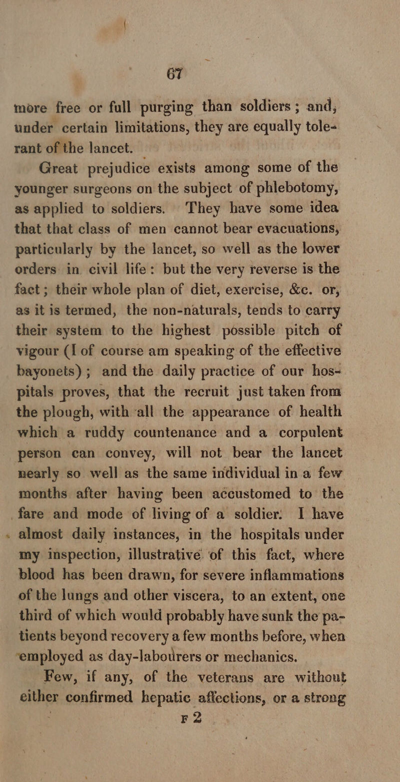 é more free or full purging than soldiers ; and, under certain limitations, they are equally tole- rant of the lancet. Great prejudice exists among some of the younger surgeons on the subject of phlebotomy, as applied to soldiers. They have some idea that that class of men cannot bear evacuations, particularly by the lancet, so well as the lower orders in civil life: but the very reverse is the fact ; their whole plan of diet, exercise, &amp;c. or, as it is termed, the non-naturals, tends to carry their system to the highest possible pitch of vigour (I of course am speaking of the effective bayonets); and the daily practice of our hos- pitals proves, that the recruit just taken from the plough, with all the appearance of health which a ruddy countenance and a corpulent person can convey, will not bear the lancet nearly so well as the same individual in a few months after having been accustomed to the almost daily instances, in the hospitals under my inspection, illustrative of this fact, where blood has been drawn, for severe inflammations of the lungs and other viscera, to an extent, one tients beyond recovery a few months before, when ‘employed as day-labotrers or mechanics. Few, if any, of the veterans are without either confirmed hepatic affections, or a strong ; Deane