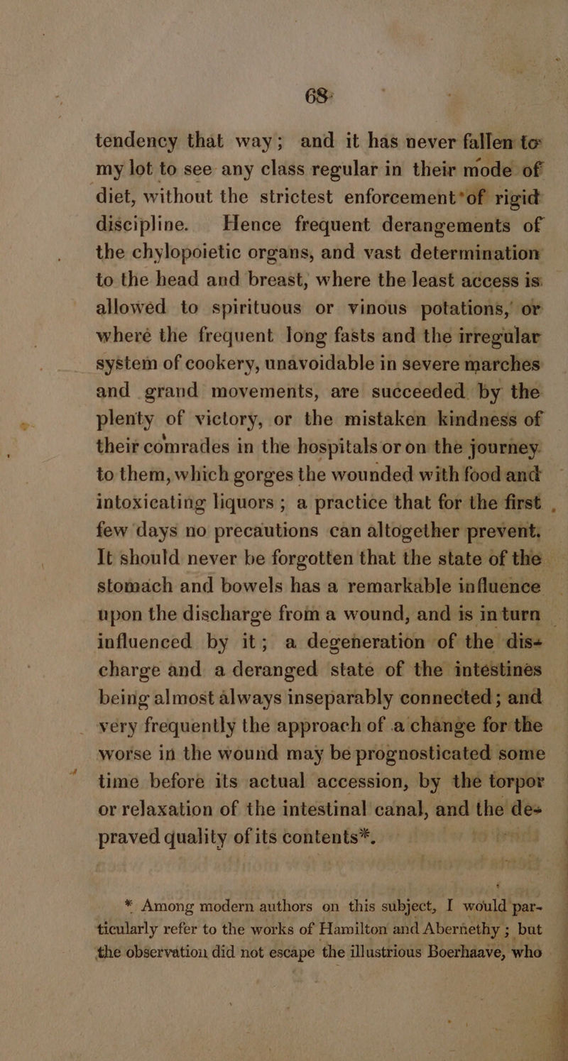 68: tendency that way; and it has never fallen to my lot to see any class regular in their mode of ‘diet, without the strictest enforcement*of rigid discipline. Hence frequent derangements of the chylopoietic organs, and vast determination to the head and breast, where the least access is: allowed to spirituous or vinous potations,’ or where the frequent long fasts and the irregular system of cookery, unavoidable in severe marches and grand movements, are succeeded by the plenty of victory, or the mistaken kindness of their comrades in the hospitals or on the journey to them, which gorges the wounded with food and intoxicating liquors ; a practice that for the first few days no precautions can altogether prevent. stomach and bowels has a remarkable influence influenced by it; a degeneration of the dis- charge and a deranged state of the intestines very frequently the approach of .a change for the worse in the wound may be prognosticated some time before its actual accession, by the torpor or relaxation of the intestinal canal, and the des praved quality of its contents*, / * Among modern authors on this subject, I would’ par- ticularly refer to the works of Hamilton and Abernethy ; but the observation did not escape the illustrious Boerhaave, who |