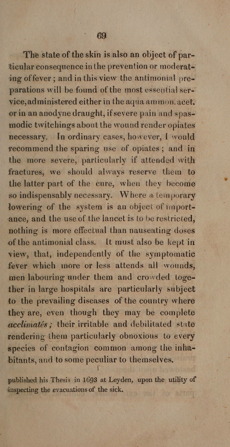 The state of the skin is also an object of par- ticular consequence inthe prevention or moderat- ing of fever ; and in this view the antimonial pre- parations will be found of the most essential ser- vice, administered either in the aqua ammon.acet, or in an anodyne draught, if severe pain and spas- modic twitchings about the wound render opiates necessary. In ordinary cases, however, { would recommend the sparing use of opiates; and in the more severe, particularly if attended with fractures, we should always reserve them to the latter part of the cure, when they become so indispensably necessary. Where a temporary lowering of the system is an object of import- ance, and the use of the lancet is to be restricted, nothing is more effectual than nauseating doses of the antimonial class. it must also be kept in view, that, independently of the symptomatic fever which more or less attends all wounds, men labouring under them and crowded toge- ther in large hospitals are particularly subject to the prevailing diseases of the country where they are, even though they may be complete acclimatés ; their irritable and debilitated state rendering them particularly obnoxious to every species of contagion common among the inha- ie and to some peculiar to themselves. published his Thesis in 1693 at Leyden, upon the valty of anspecting the evacuations of the sick.