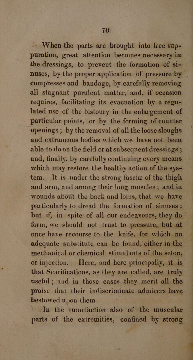 When the parts are brought into free sup- puration, great attention becomes necessary in compresses and bandage, by carefully removing all stagnant purulent matter, and, if occasion requires, facilitating its evacuation by a regu- lated use of the bistoury in the enlargement of particular points, or by the forming of counter openings ; by the removal of all the loose sloughs and extraneous bodies which we have not been able to do on the field or at subsequent dressings ; and, finally, by carefully continuing every means which may restore the healthy action of the sys- tem. It is under the strong fascie of the thigh and arm, and among their long muscles; and in wounds about the back and loins, that we have form, we should not trust to pressure, but at once have recourse to the knife, for which no mechanical or chemical stimulants of the seton, that Ncarifications, as they are called, are truly useful ; and in those cases they merit all the praise ihat their indiscriminate admirers have bestowed upon them. ~ In the tumefaction also of the muscular parts of the exiremities, confined by strong