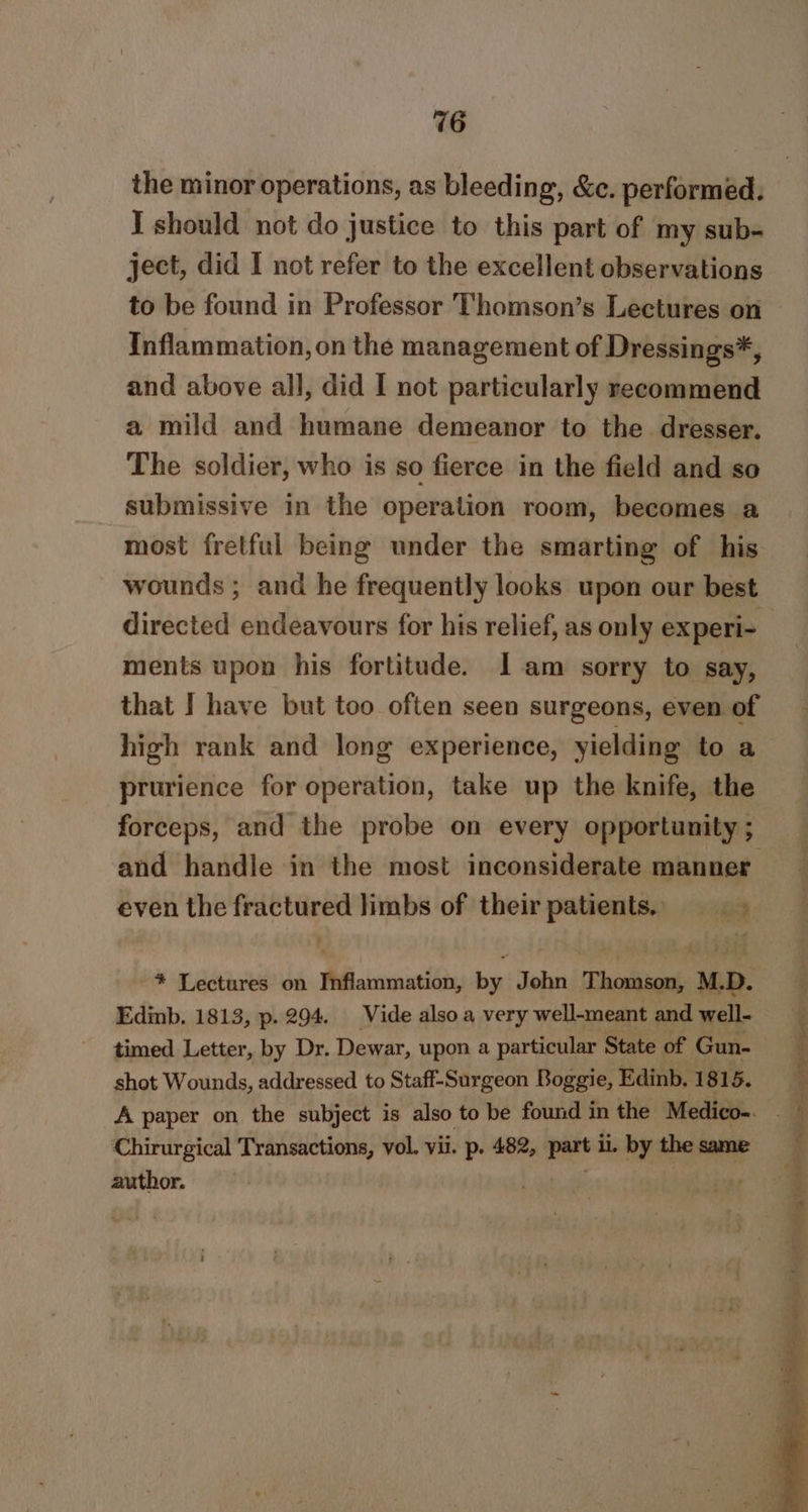 the minor operations, as bleeding, &amp;c. performed. I should not do justice to this part of my sub- ject, did I not refer to the excellent observations Inflammation, on the management of Dressings*, and above all, did I not particularly recommend a mild and humane demeanor to the dresser. The soldier, who is so fierce in the field and so submissive in the operation room, becomes a wounds ; and he frequently looks upon our best itestaat endeavours for his relief, as only experi- ments upon his fortitude. I am sorry to say, that I have but too often seen surgeons, even of high rank and long experience, yielding to a prurience for operation, take up the knife, the and handle in the most inconsiderate manner even the fractured limbs of their patients. * Lectures on Inflammation, by John Thomson, M.D. Edinb. 1813, p. 294. Vide also a very well-meant and well- timed Letter, by Dr. Dewar, upon a particular State of Gun- shot Wounds, addressed to Staff-Surgeon Boggie, Edinb. 181 5. Chirurgical Transactions, vol. vil. “4 482, part i. by the same author. . =