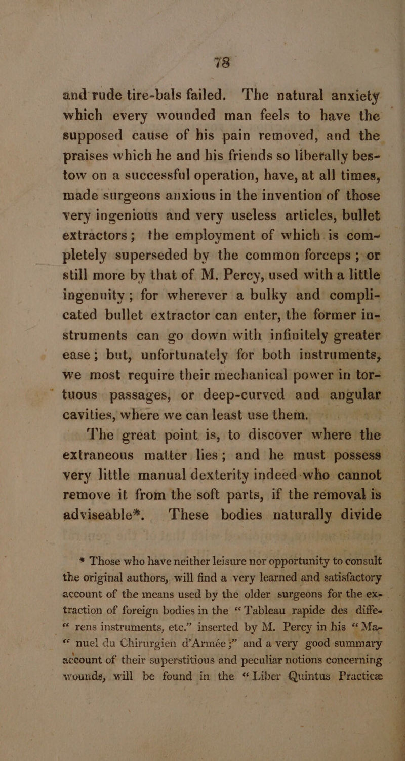 78° and rude tire-bals failed. The natural anxiety which every wounded man feels to have the — supposed cause of his pain removed, and the praises which he and his friends so liberally bes- tow on a successful operation, have, at all times, made surgeons anxious in the invention of those very ingenious and very useless articles, bullet pletely superseded by the common forceps ; or still more by that of M. Percy, used with a little ingenuity ; for wherever a bulky and compli- cated bullet extractor can enter, the former in- struments can go down with infinitely greater ease; but, unfortunately for both instruments, we most require their mechanical power in tor= tuous passages, or deep-curved and angular — cavities, where we can least use them. The great point is, to discover where the extraneous matter lies; and he must possess yery little manual dexterity indeed-who cannot remove it from the soft parts, if the removal is adviseable*. These bodies naturally divide * Those who have neither leisure nor opportunity to consult the original authors, will find a very learned and satisfactory traction of foreign bodies in the “Tableau rapide des diffe. — * nuel du Chirurgien d’Armée ;” and a very good summary wounds, will be found in the “ Liber Quintus Practice