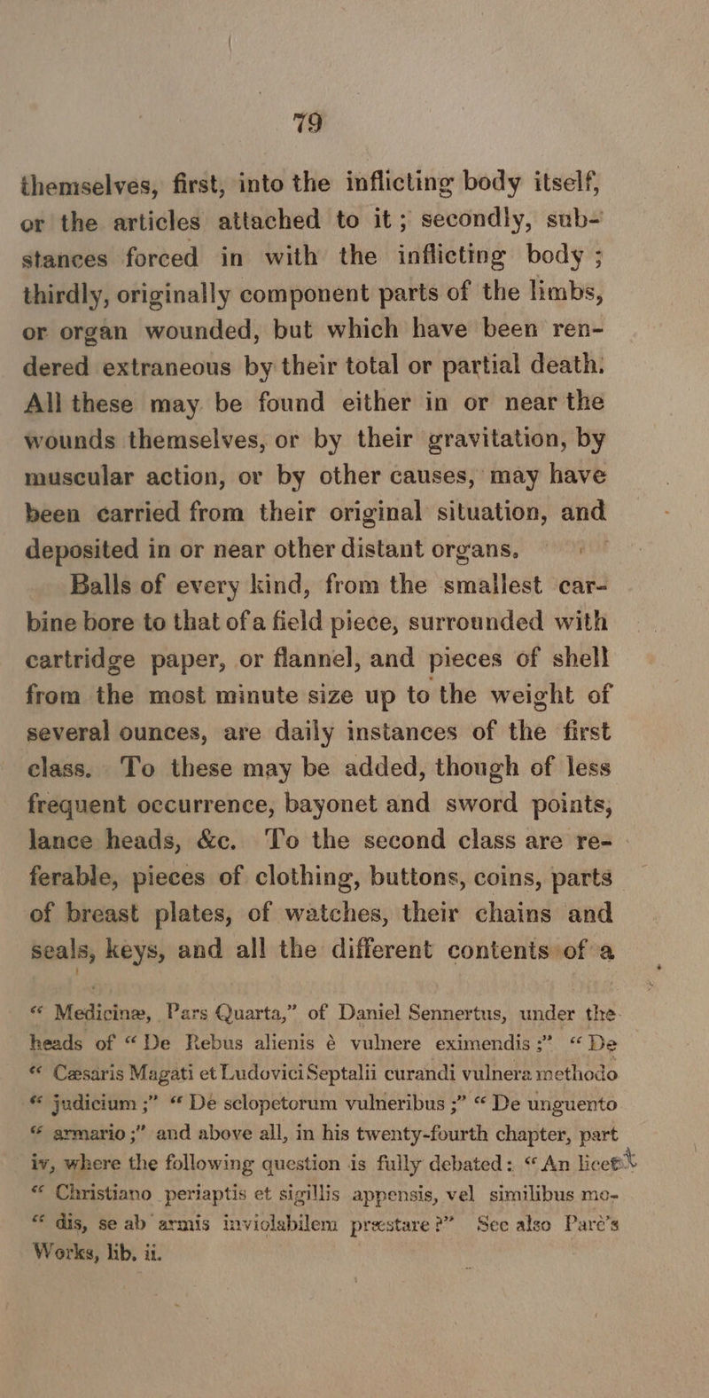 719 themselves, first, into the inflicting body itself, or the articles attached to it; secondly, sub- stances forced in with the inflicting body ; thirdly, originally component parts of the limbs, or organ wounded, but which have been ren- dered extraneous by their total or partial death. All these may be found either in or near the wounds themselves, or by their gravitation, by muscular action, or by other causes, may have been carried from their original situation, and deposited in or near other distant organs, Balls of every kind, from the smallest car- bine bore to that ofa field piece, surrounded with cartridge paper, or flannel, and pieces of shell from the most minute size up to the weight of several ounces, are daily instances of the first class. To these may be added, though of less frequent occurrence, bayonet and sword points, lance heads, &amp;c. To the second class are re- ferable, pieces of clothing, buttons, coins, parts of breast plates, of watches, their chains and seals, keys, and all the different contents of a * Medicine, Pars Quarta,” of Daniel Sennertus, under the- heads of “De Rebus alienis é vulnere eximendis:” “De « Cesaris Magati et LudoviciSeptalii curandi vulnera methodo © judicium ;” “ De sclopetorum vulneribus ;” “ De unguento « armario ;” and above all, in his twenty-fourth chapter, part iv, where the following question 1s fully debated: “An lice * Christiano periaptis et sigillis appensis, vel similibus me- “ dis, se ab armis inviolabilem prestare 2” See also Pare’s Works, lib, ii.