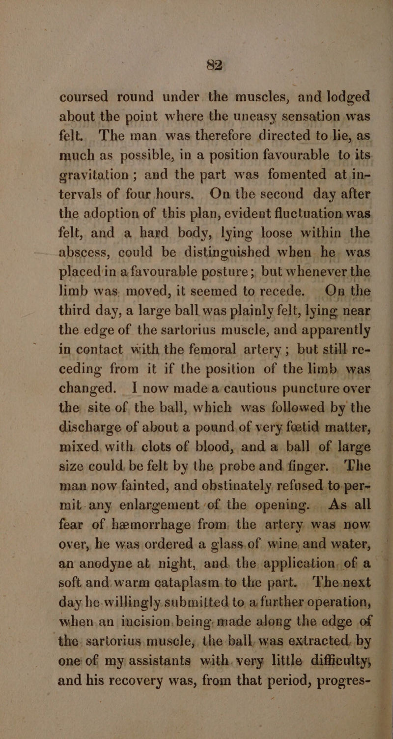 coursed round under the muscles, and lodged about the point where the uneasy sensation was felt. The man was therefore directed to lie, as much as possible, in a position favourable to its. gravitation; and the part was fomented at in- tervals of four hours. On the second day after the adoption of this plan, evident fluctuation was felt, and a hard body, lying loose within the abscess, could be distinguished when he was placed in a favourable posture ;, but whenever the limb was. moved, it seemed to recede. On the third day, a large ball was plainly felt, lying near the edge of the sartorius muscle, and apparently in contact with the femoral artery ; but still re- ceding from it if the position of the limb was changed. I now made a cautious puncture over the site of the ball, which was followed by the discharge of about a pound of very fetid matter, mixed, with. clots of blood, and a ball of large size could, be felt by the probe and finger. ‘The man now fainted, and obstinately refused. to. per- mit-any enlargement of the opening. As all fear of hemorrhage from, the artery was now over, he was ordered a glass.of wine, and water, 4 an anodyne at night, and, the application, ofi a soft and warm cataplasm,to the part. Thenext day he willingly submitted to a further operation, when. an incision, being, made along the edge of the: sartorius, muscle; the ball, was extracted, by one of my assistants with. very little difficulty; and his recovery was, from that period, progres- —