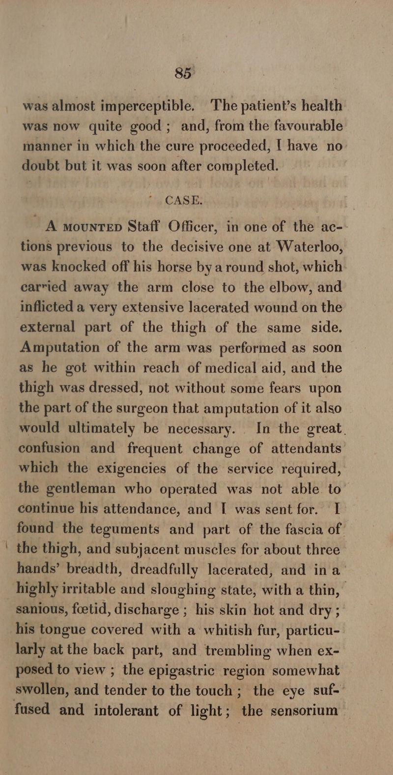 was almost imperceptible. The patient’s health was now quite good; and, from the favourable manner in which the cure proceeded, | have no doubt but it was soon after completed. CASE. A mountep Staff Officer, in one of the ac-- tions previous to the decisive one at Waterloo, was knocked off his horse by a round shot, which. carried away the arm close to the elbow, and inflicted a very extensive lacerated wound on the external part of the thigh of the same side. Amputation of the arm was performed as soon as he got within reach of medical aid, and the thigh was dressed, not without some fears upon the part of the surgeon that amputation of it also would ultimately be necessary. In the great. confusion and frequent change of attendants which the exigencies of the service required, the gentleman who operated was not able. to continue his attendance, and I was sent for. I. found the teguments and part of the fascia of the thigh, and subjacent muscles for about three hands’ breadth, dreadfully lacerated, and in a’ highly irritable and sloughing state, with a thin, sanious, foetid, discharge ; his skin hot and dry ; his tongue covered with a whitish fur, particu- larly at the back part, and trembling when ex- posed to view ; the epigastric region somewhat swollen, and tender to the touch; the eye suf-'