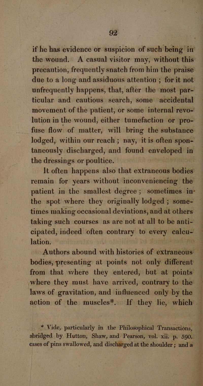 if he has evidence or suspicion of such being in the wound. A casual visitor may, without this precaution, frequently snatch from him the praise due to a long and assiduous attention ; for it not unfrequently happens, that, after the most par- ticular and cautious search, some accidental movement of the patient, or some internal revo-' lution in the wound, either tumefaction or pro- fuse flow of matter, will bring the substance lodged,. within our reach ; nay, it is often spon- taneously discharged, and found enveloped in the dressings or poultice. we Jt often happens also that extraneous bodies’ remain for years without inconveniencing the patient in the smallest degree ; sometimes in- the spot where they originally lodged ; some- times making occasional deviations, and at others taking such courses as are not at all to be anti- cipated, indeed often contrary to ay calcu- lation. . | ar AD Authors abound with histories of extraneous bodies, presenting at points not only different from that where they entered, but at points where they must have arrived, contrary to the Jaws of gravitation, and influenced only by the action of the muscles*. If they lie, which — _.* Vide, particularly in the Philosophical Transactions, a abridged by Hutton, Shaw, and Pearson, vol. xii. p. 590. cases of pins swallowed, and discharged at the shoulder ; anda