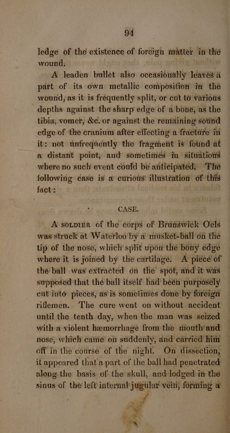 ledge of the existence of foreign ngatter in the weil A leaden bullet also occasionally Idaves A part of its own metallic composition in the wound, as it is frequently split, or cut to various depths against the sharp edge of a bone; as the tibia, vomer, &amp;c. or against the remaining sound edge of the cranium after effecting a fracttire in it: not unfrequently the fragment is found at a distant point, and sometimés in situations where no such event could be anti¢ipated, The following case is a curious’ illusttation of this fact : CASE. 7 A soupier of the corps of Brangwick Oels was struck at Waterloo by a musket-ball on the tip of the nose, which’ split upon the bony edge where it is joinéd by the cartilage: A pre of the ball was extracted on the’ spot, and it was supposed that the’ball itself had’ beén purposély cut into pieces, as is somelimes done by foreign riflemen. The cure went on without accident until the tenth day, when the man was seized with a violent hemorrhage fron the mouth'and nose, which came on suddenly, and carried’ hith off in the course of the night, On dissection, it appeared that apart of the ball had penetrated along. the basis of the skull, and lodved: im the — sinus of the left internal Jugela vein; fobantng eo