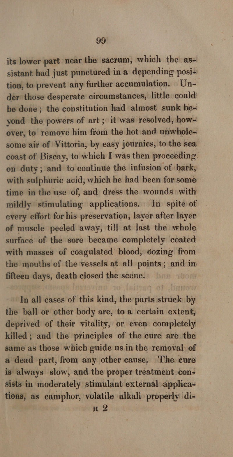 its lower part near the sacrum, which the as- sistant had just punctured in a depending posi- tion, to prevent any further accumulation. Un- der those desperate circumstances, little could be done; the constitution had almost sunk be- yond the powers of art; it was resolved, how- over, to remove him from the hot and unwhole- some air of Vittoria, by easy journies, to the sea coast of Biscay, to which I was then proceeding. on duty; and to continue the infusion of bark, with sulphuric acid, which he had been for some time in the use of, and dress the wounds: with mildly stimulating applications. in spite of every effort for his preservation, layer after layer of muscle peeled away, till at last the whole surface of the sore became completely coated with masses of coagulated’ blood, dozing from the mouths of the vessels at all points; and in fifteen days, death closed the scene. In all cases of this kind, the parts struck by the ball or other body are, toa certain extent, deprived of their vitality, or even completely killed ; and the principles of the cure are the same as those which guide us in the removal: of a dead part, from any other cause. The cure is always slow, and the proper treatment con- sists in moderately stimulant external applica- tions, as camphor, volatile alkali anne di- H 2