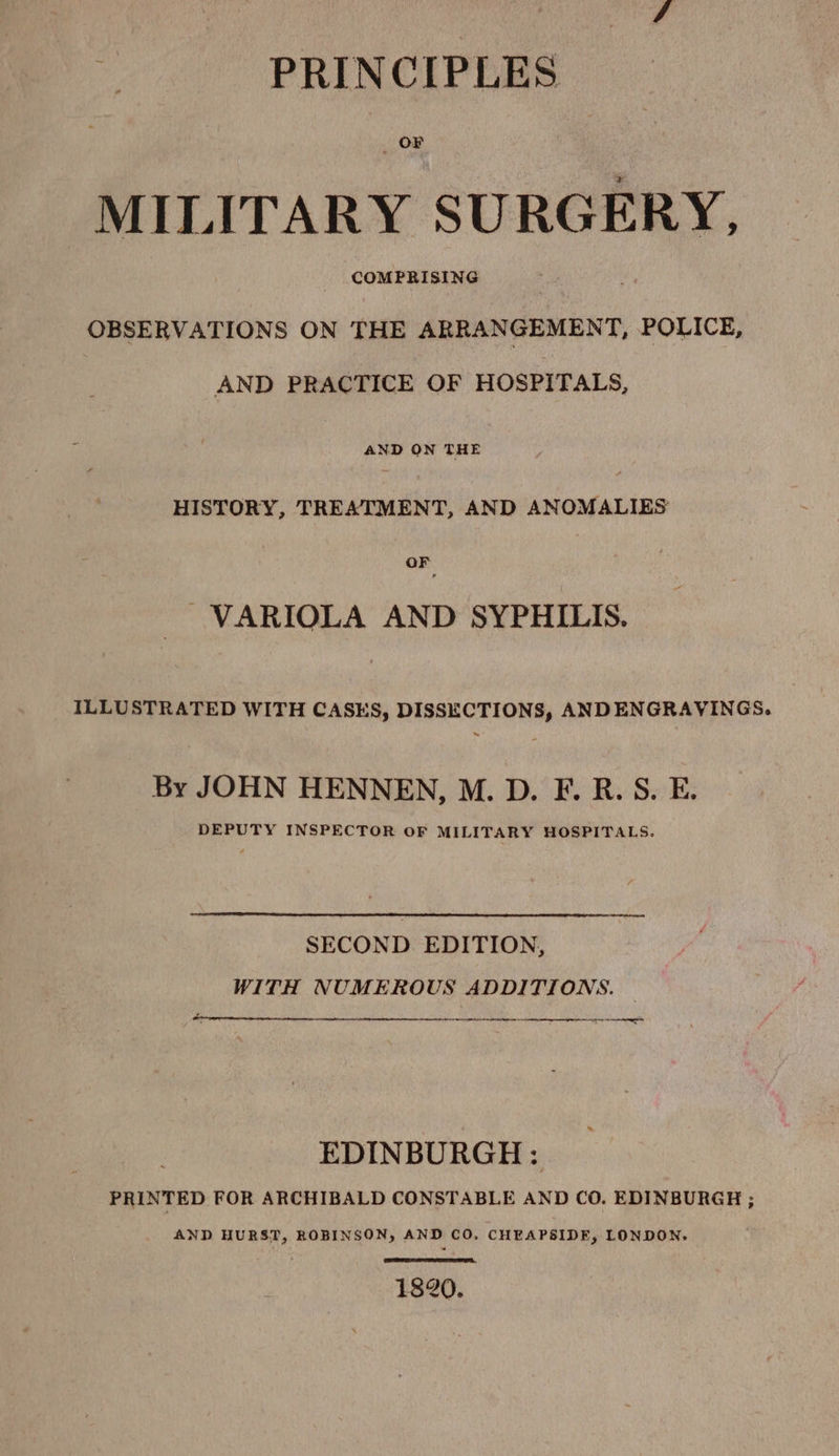 OF MILITARY SURGERY, COMPRISING OBSERVATIONS ON THE ARRANGEMENT, POLICE, AND PRACTICE OF HOSPITALS, AND ON THE HISTORY, TREATMENT, AND ANOMALIES OF ~VARIOLA AND SYPHILIS. ILLUSTRATED WITH CASES, DISSECTIONS, ANDENGRAVINGS. By JOHN HENNEN, M. D. F. R.S. E. DEPUTY INSPECTOR OF MILITARY HOSPITALS. SECOND EDITION, WITH NUMEROUS ADDITIONS. NS Rt RR a I AE eI EDINBURGH: PRINTED FOR ARCHIBALD CONSTABLE AND CO. EDINBURGH ; AND HURST, ROBINSON, AND CO. CHEAPSIDE, LONDON. 1820.