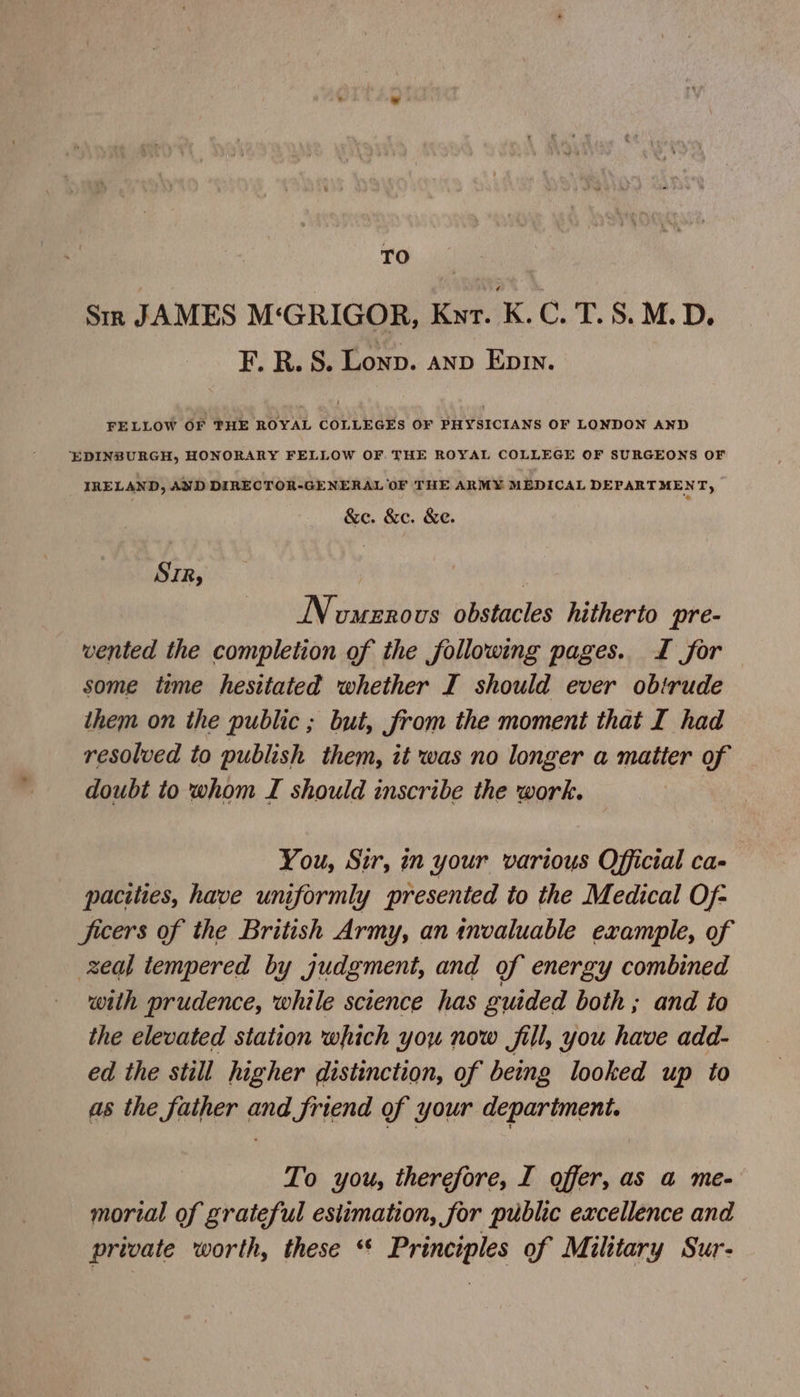 TO Sim JAMES M‘GRIGOR, Knr. K.C. T. 8. M.D. F. R. S. Lonp. anv Ep. FELLOW OF THE ROYAL COLLEGES OF PHYSICIANS OF LONDON AND ‘EDINBURGH, HONORARY FELLOW OF. THE ROYAL COLLEGE OF SURGEONS OF IRELAND, AND DIRECTOR-GENERAL OF THE ARMY MEDICAL DEPARTMENT, &e. &c. &e. SIR, INomenovs obstacles hitherto pre- wented the completion of the following pages. JL for some time hesitated whether I should ever obirude them on the public ; but, from the moment that I had resolved to publish them, it was no longer a matter of doubt to whom I should inscribe the work. You, Sir, in your various Official ca- pacities, have uniformly presented to the Medical Of- ficers of the British Army, an invaluable example, of zeal tempered by judgment, and of energy combined with prudence, while science has guided both ; and to the elevated station which you now fill, you have add- ed the still higher distinction, of being looked up to as the father and friend of your department. To you, therefore, I offer, as a me- morial of grateful esiimation, for public excellence and private worth, these ‘* Principles of Military Sur-