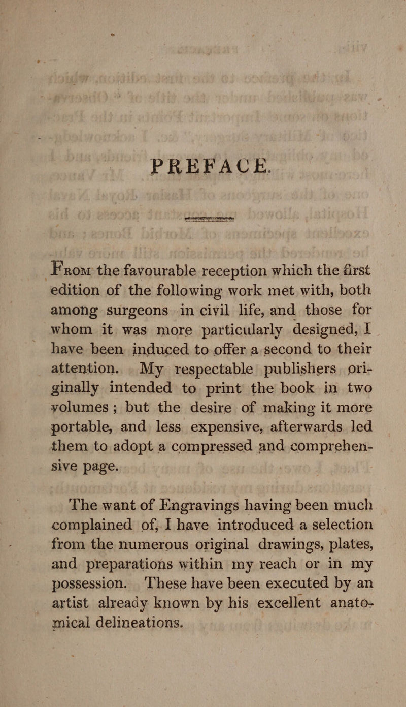 PREFACE. From the favourable reception which the first edition of the following work met with, both among surgeons -in civil life, and those for whom it was more particularly designed, I have been induced to offer a second to their _ attention. _ My respectable publishers ori- ginally intended to print the book in two volumes ; but the desire of making it more portable, and less expensive, afterwards led them to adopt a compressed and comprehen- sive page. The want of Engravings having been much | complained of, I have introduced a selection from the numerous original drawings, plates, and. preparations within my reach or in my possession. ‘These have been executed by an artist. already known by his excellent anato- mical delineations. )