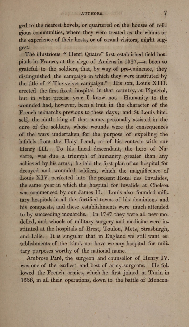 ged to the nearest hovels, or quartered on the houses of reli- gious communities, where they were treated as the whims or the experience of their hosts, or of casual visitors, might sug- gest. . The illustrious “ Henri Quatre” first established field hos- pitals in France, at the siege of Amiens in 159'7,—a boon so grateful to the soldiers, that, by way of pre-eminence, they distinguished the campaign in which they were instituted by the title of ‘‘ The velvet campaign.” His son, Louis XIII. erected the first fixed hospital in that country, at Pignerol, but in what precise year I know not. Humanity to the -wounded had, however, been a trait in the character of the French monarchs previous to these days; and St Louis him- self, the ninth king of that name, personally assisted in the cure of the soldiers, whose wounds were the consequences of the wars undertaken for the purpose of expelling the infidels from the Holy Land, or of his contests with our Henry III. To his lineal descendant, the hero of Na- varre, was due a triumph of humanity greater than any achieved by his arms; he laid the first plan of an hospital for decayed and wounded soldiers, which the magnificence of Louis XIV. perfected into the present Hotel des Invalides, the same year in which the hospital for imvalids at Chelsea | was commenced by our James II. Louis also founded mili- - tary hospitals in all the fortified towns of his dominions and his conquests, and these establishments were much attended to by succeeding monarchs. In 1747 they were all new mo- delled, and schools of military surgery and medicine were in- stituted at the hospitals of Brest, Toulon, Metz, Strasburgh, and Lille. It is singular that in England we still want es- tablishments of the kind, nor have we any hospital for mili- tary purposes worthy of the national name. . Ambrose Paré, the surgeon and counsellor of To IV. was one of the earliest and best of army-surgeons. He fol- lowed the French armies, which he first jomed at Turin in 1536, in all their operations, down to the battle of Moncon-