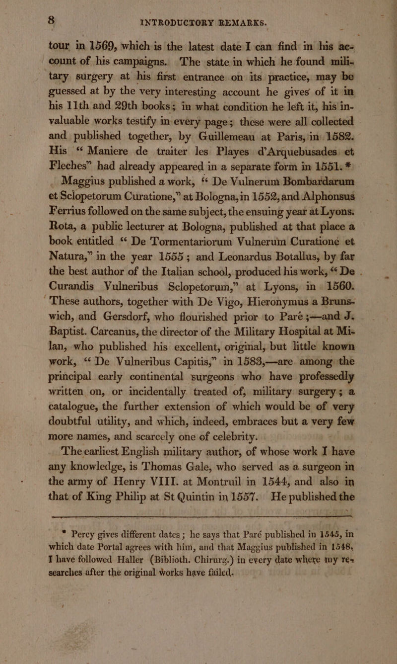 tour in 1569, which is the latest date I cam find in his acs count of his campaigns. The state in which he found mili- tary, surgery at his first. entrance on its practice, may be guessed at by the very interesting account he gives of it in his 11th and 29th books; in what condition he left it, his in- valuable works testify im-every page; these were all collected and published together, by Guillemeau at Paris, in) 1582. His “ Maniere de traiter les Playes d’Arquebusades. et Fleches” had already appeared in a separate form im 1551. * _ Maggius published a work, “* De Vulnerum Bombardarum et Sclopetorum Curatione,” at Bologna, in 1552, and Alphonsus — Ferrius followed on the same subject, the ensuing year at Lyons. Rota, a public lecturer at Bologna, published at that place a book entitled “ De Tormentariorum Vulnerum Curatione et Natura,” in the year 1555; and Leonardus Botallus, by far the best author of the Italian school, produced his work, * De . Curandis Vulneribus Sclopetorum,” at Lyons, in 1560. These authors, together with De Vigo, Hieronymus a Bruns- wich, and Gersdorf, who flourished prior to Paré ;—and J. Baptist. Carcanus, the director of the Military Hospital at Mi- lan, who published his excellent, original, but little known work, ‘“‘ De Vulneribus Capitis,” im 1583,—are. among the principal early continental surgeons who have professedly written on, or incidentally treated of, military surgery; a catalogue, the further extension of which would be of very doubtful utility, and which, indeed, embraces but a on few more names, and scarcely one of celebrity. The earliest English military author, of whose work I have any knowledge, is Thomas Gale, who served as a surgeon in the army of Henry VIII. at Montruil in 1544, and also in that of King Philip at St Quintin in 1557. He published the * Percy gives different dates ; he says that Paré published in 1545, in which date Portal agrees with him, and that Maggius published in 1548, I have followed Haller (Biblioth. Chirurg.) in every date where my re= searches after the original Works have failed.