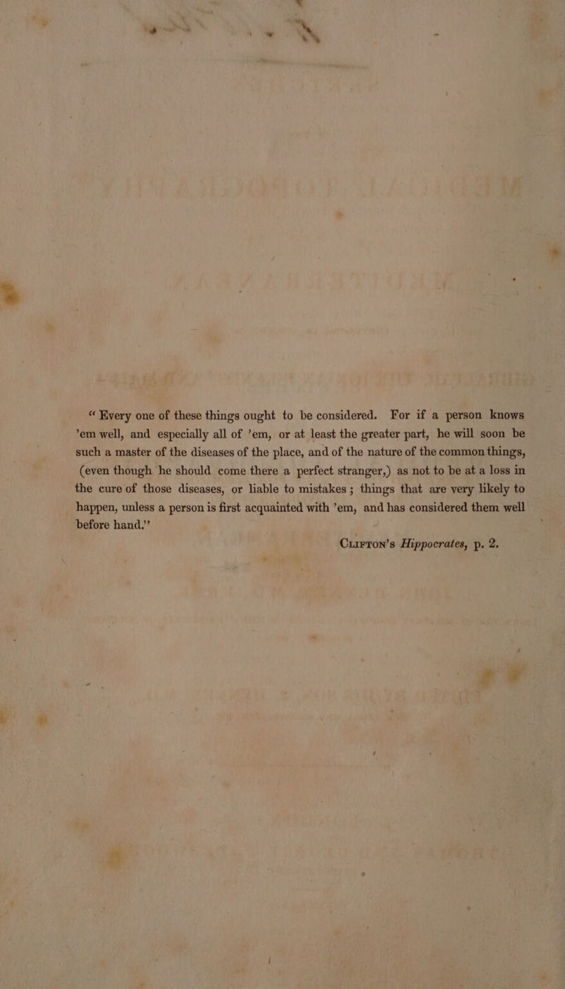 “ Every one of these things ought to be considered. For if a person knows ’em well, and especially all of ’em, or at least the greater part, he will soon be such a master of the diseases of the place, and of the nature of the common things, (even though he should come there a perfect stranger,) as not to be at a loss in the cure of those diseases, or liable to mistakes ; things that are very likely to happen, unless a person is first acquainted with ’em, and has considered them well before hand.’ Currron’s Hippocrates, p. 2.