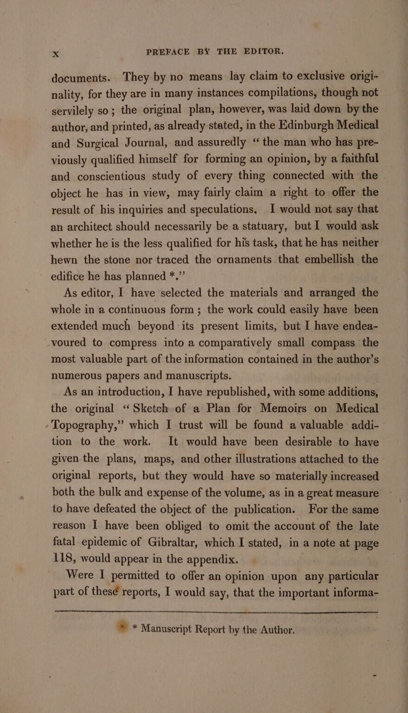 documents. They by no means lay claim to exclusive origi- nality, for they are in many instances compilations, though not servilely so; the original plan, however, was laid down by the author, and printed, as already stated, in the Edinburgh Medical and Surgical Journal, and assuredly ‘ the man who has pre- viously qualified himself for forming an opinion, by a faithful and conscientious study of every thing connected with the object he has in view, may fairly claim a right to offer the result of his inquiries and speculations. I would not say that an architect should necessarily be a statuary, but I would ask whether he is the less qualified for his task, that he has neither hewn the stone nor traced the ornaments that embellish the edifice he has planned *.” As editor, I have selected the materials and arranged the whole in a continuous form ; the work could easily have been extended much beyond ‘its present limits, but I have endea- -voured to compress into a comparatively small compass the most valuable part of the information contained in the author’s numerous papers and manuscripts. As an introduction, I have republished, with some additions, the original ‘“‘ Sketch of a Plan for Memoirs on Medical -Topography,” which I trust will be found a valuable addi- tion to the work. It would have been desirable to have given the plans, maps, and other illustrations attached to the original reports, but they would have so materially increased both the bulk and expense of the volume, as in a great measure to have defeated the object of the publication. For the same reason I have been obliged to omit the account of the late fatal epidemic of Gibraltar, which I stated, in a note at page 118, would appear in the appendix. Were I permitted to offer an opinion upon any particular part of thesé reports, I would say, that the important informa- i Manuscript Report by the Author.