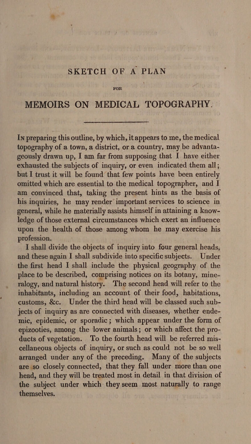 SKETCH OF A PLAN FOR MEMOIRS ON MEDICAL TOPOGRAPHY. In preparing this outline, by which, it appears to me, the medical topography of a town, a district, or a country, may be advanta- geously drawn up, I am far from supposing that I have either exhausted the subjects of inquiry, or even indicated them all; but I trust it will be found that few points have been entirely omitted which are essential to the medical topographer, and I am convinced that, taking the present hints as the basis of his inquiries, he may render important services to science in general, while he materially assists himself in attaining a know- ledge of those external circumstances which exert an influence upon the health of those among whom he may exercise his profession. I shall divide the objects of inquiry into four general heads, and these again I shall subdivide into specific subjects. Under the first head I shall include the physical geography of the place to be described, comprising notices on its botany, mine- ralogy, and natural history. The second head will refer to the inhabitants, including an account of their food, habitations, customs, &amp;c. Under the third head will be classed such sub- jects of inquiry as are connected with diseases, whether ende- mic, epidemic, or sporadic; which appear under the form of epizooties, among the lower animals; or which affect the pro- ducts of vegetation. To the fourth head will be referred mis- cellaneous objects of inquiry, or such as could not be so well arranged under any of the preceding. Many of the subjects are so closely connected, that they fall under more than one head, and they will be treated most in detail in that division of the subject under which they seem most naturally to range themselves.