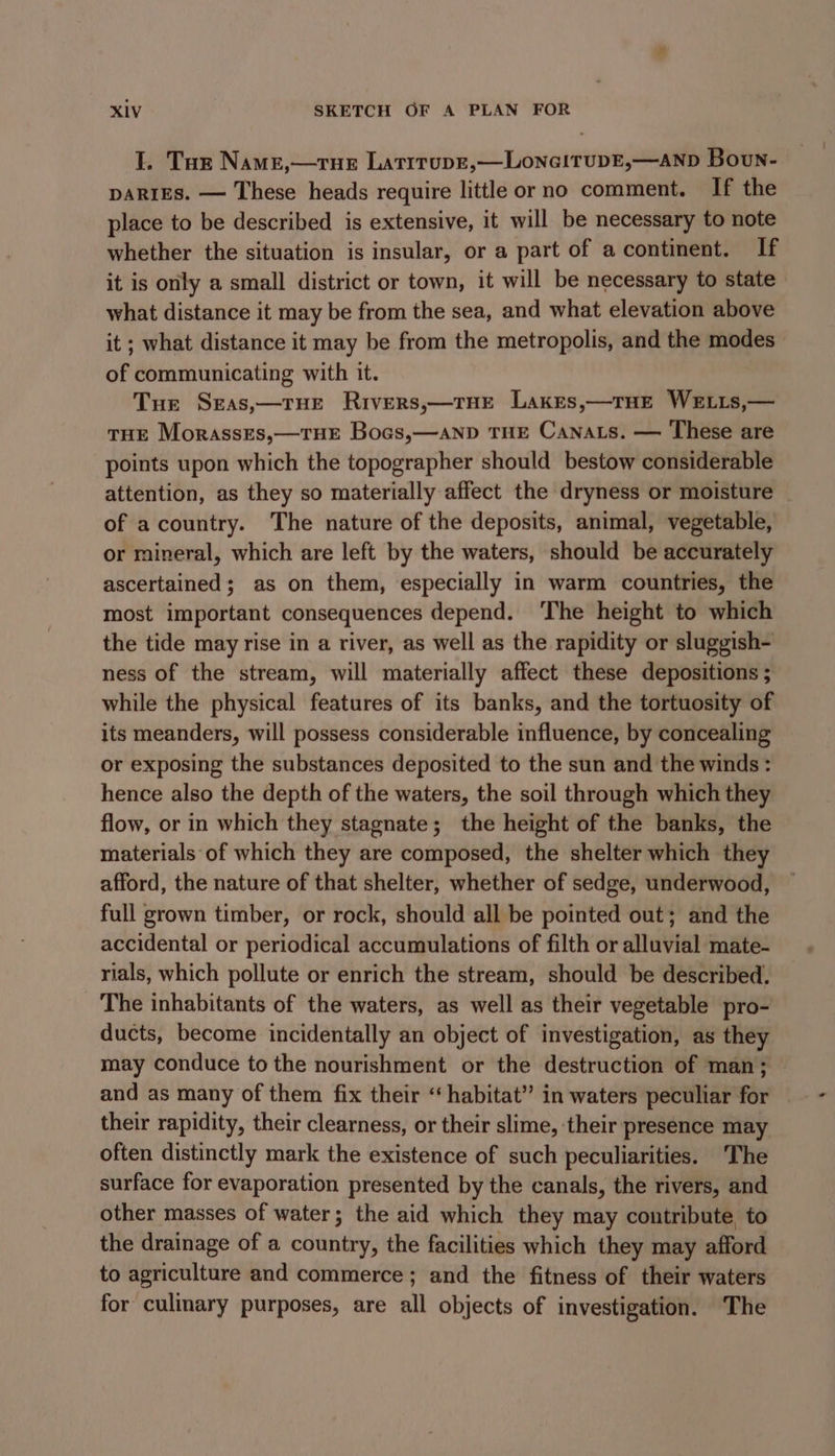 I. Tar Name,—rue Latrrupe,—LoneitupE,—ANpD Boun- DARIES. — These heads require little or no comment. If the place to be described is extensive, it will be necessary to note whether the situation is insular, or a part of a continent. If it is only a small district or town, it will be necessary to state what distance it may be from the sea, and what elevation above it ; what distance it may be from the metropolis, and the modes of communicating with it. Tue Seas,—rue Rivers,—rTHe Lakes,—rue WELLs,— tHE MorassEs,—THE Bocs,—aND THE Canats. — These are points upon which the topographer should bestow considerable attention, as they so materially affect the dryness or moisture of acountry. The nature of the deposits, animal, vegetable, or mineral, which are left by the waters, should be accurately ascertained; as on them, especially in warm countries, the most important consequences depend. ‘The height to which the tide may rise in a river, as well as the rapidity or sluggish- ness of the stream, will materially affect these depositions ; while the physical features of its banks, and the tortuosity of its meanders, will possess considerable influence, by concealing or exposing the substances deposited to the sun and the winds : hence also the depth of the waters, the soil through which they flow, or in which they stagnate; the height of the banks, the materials of which they are composed, the shelter which they afford, the nature of that shelter, whether of sedge, underwood, full grown timber, or rock, should all be pointed out; and the accidental or periodical accumulations of filth or alluvial mate- rials, which pollute or enrich the stream, should be described. The inhabitants of the waters, as well as their vegetable pro- ducts, become incidentally an object of investigation, as they may conduce to the nourishment or the destruction of man; and as many of them fix their “habitat” in waters peculiar for their rapidity, their clearness, or their slime, their presence may often distinctly mark the existence of such peculiarities. The surface for evaporation presented by the canals, the rivers, and other masses of water; the aid which they may contribute, to the drainage of a country, the facilities which they may afford to agriculture and commerce; and the fitness of their waters for culinary purposes, are all objects of investigation. The