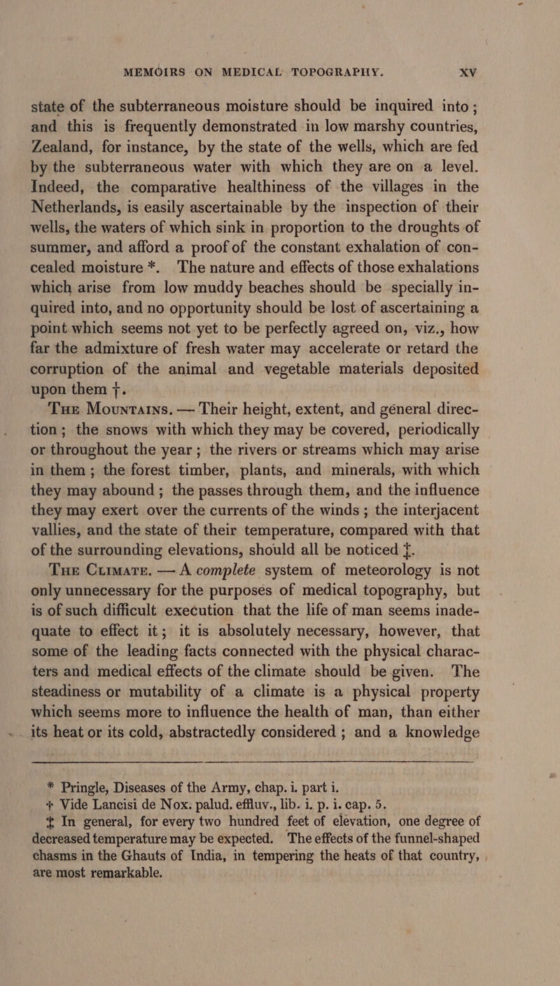 state of the subterraneous moisture should be inquired into ; and this is frequently demonstrated in low marshy countries, Zealand, for instance, by the state of the wells, which are fed by the subterraneous water with which they are on a level. Indeed, the comparative healthiness of the villages in the Netherlands, is easily ascertainable by the inspection of their wells, the waters of which sink in proportion to the droughts of summer, and afford a proof of the constant exhalation of con- cealed moisture *. The nature and effects of those exhalations which arise from low muddy beaches should be specially in- quired into, and no opportunity should be lost of ascertaining a point which seems not yet to be perfectly agreed on, viz., how far the admixture of fresh water may accelerate or retard the corruption of the animal and vegetable materials deposited upon them 7. Tue Mountains. — Their height, extent, and géneral direc- tion; the snows with which they may be covered, periodically or throughout the year; the rivers or streams which may arise in them ; the forest timber, plants, and minerals, with which they may abound ; the passes through them, and the influence they may exert over the currents of the winds ; the interjacent vallies, and the state of their temperature, compared with that of the surrounding elevations, should all be noticed f. Tue Curmmare. — A complete system of meteorology is not only unnecessary for the purposes of medical topography, but is of such difficult execution that the life of man seems inade- quate to effect it; it is absolutely necessary, however, that some of the leading facts connected with the physical charac- ters and medical effects of the climate should be given. The steadiness or mutability of a climate is a physical property which seems more to influence the health of man, than either * Pringle, Diseases of the Army, chap. i. part i. + Vide Lancisi de Nox. palud. effluv., lib. i. p. i. cap. 5. In general, for every two hundred feet of elevation, one degree of decreased temperature may be expected. The effects of the funnel-shaped chasms in the Ghauts of India, in tempering the heats of that country, , are most remarkable.