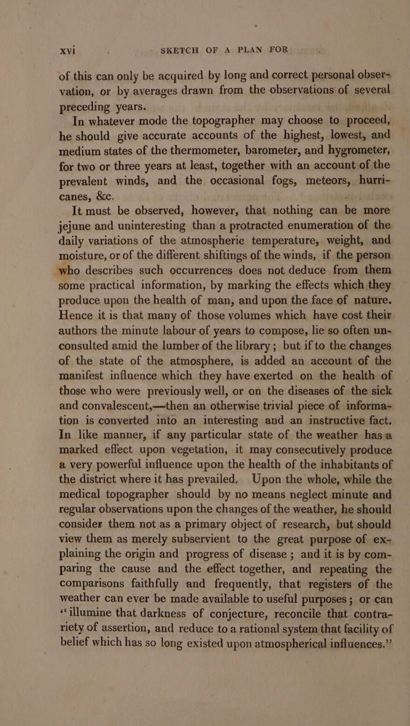 of this can only be acquired by long and correct personal obser- vation, or by averages drawn from the observations of several preceding years. In whatever mode the topographer may choose to asciaina he should give accurate accounts of the highest, lowest, and medium states of the thermometer, barometer, and hygrometer, for two or three years at least, together with an account of the prevalent winds, and the occasional fogs, meteors, hurri- canes, &amp;c. It must be observed, however, that nothing can be. more jejune and uninteresting than a protracted enumeration of the daily variations of the atmospheric temperature, weight, and moisture, or of the different shiftings of the winds, if the person who describes such occurrences does not deduce from them some practical information, by marking the effects which they produce upon the health of man, and upon the face of nature. Hence it is that many of those volumes which have cost their authors the minute labour of years to compose, lie so often un- consulted amid the lumber of the library ; ; but if to the changes of the state of the atmosphere, is added an account of the manifest influence which they have exerted on the health of those who were previously well, or on the diseases of the sick and convalescent,—~then an otherwise trivial piece of informa- tion is converted into an interesting and an instructive fact. In like manner, if any particular state of the weather hasa marked effect upon vegetation, it may consecutively produce a very powerful influence upon the health of the inhabitants of the district where it has prevailed. Upon the whole, while the medical topographer should by no means neglect minute and regular observations upon the changes of the weather, he should consider them not as a primary object of research, but should view them as merely subservient to the great purpose of ex- plaining the origin and progress of disease ; and it is by com- paring the cause and the effect together, and repeating the comparisons faithfully and frequently, that registers of the weather can ever be made available to useful purposes; or can ‘‘illumine that darkness of conjecture, reconcile that contra- riety of assertion, and reduce toa rational system that facility of belief which has so long existed upon atmospherical influences.”’