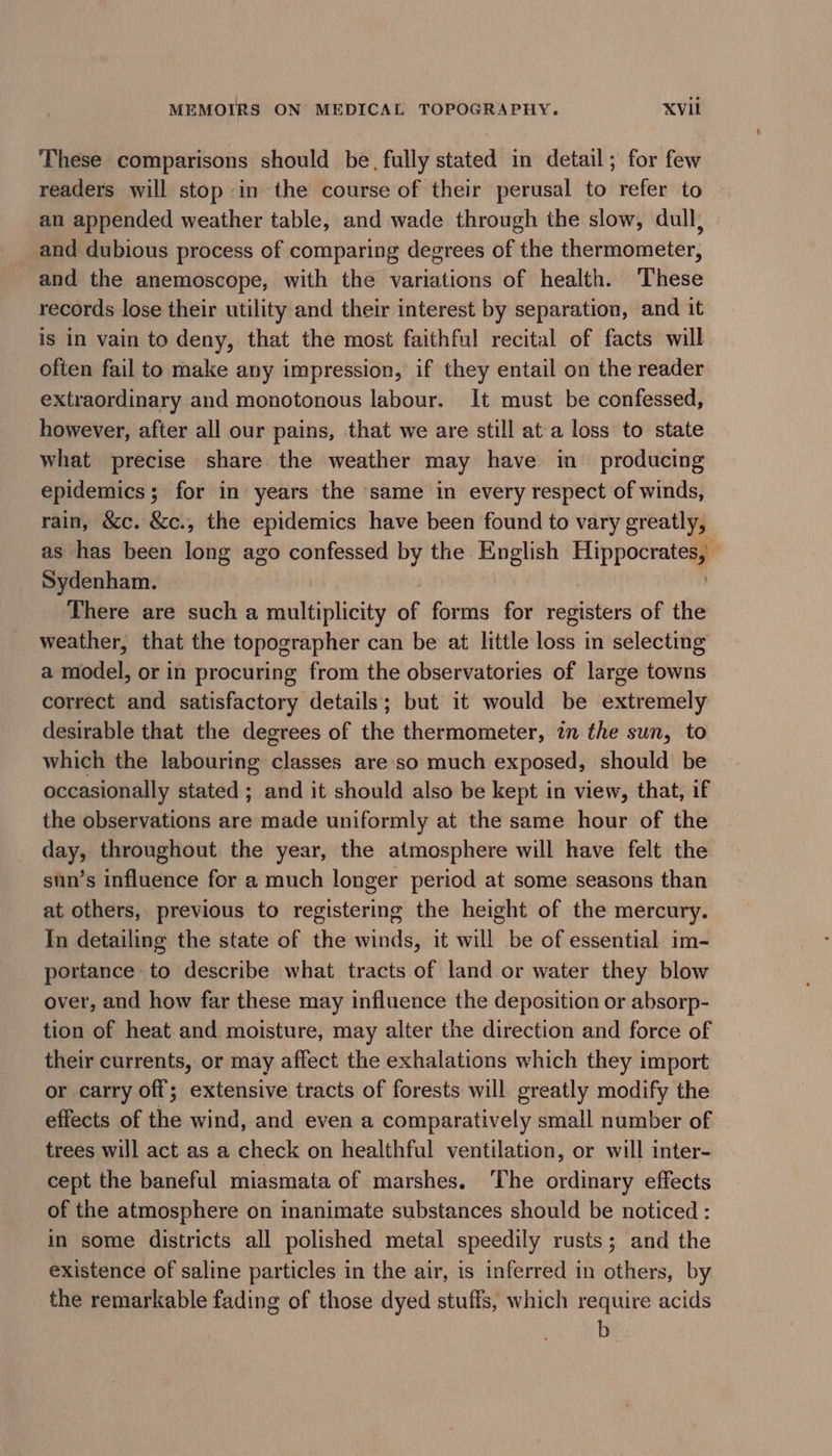 These comparisons should be, fully stated in detail; for few readers will stop in the course of their perusal to refer to an appended weather table, and wade through the slow, dull, and dubious process of comparing degrees of the thermometer, and the anemoscope, with the variations of health. These records lose their utility and their interest by separation, and it is in vain to deny, that the most faithful recital of facts will often fail to make any impression, if they entail on the reader extraordinary and monotonous labour. It must be confessed, however, after all our pains, that we are still at a loss to state what precise share the weather may have in producing epidemics; for in years the same in every respect of winds, rain, &amp;c. &amp;c., the epidemics have been found to vary greatly, as has been long ago confessed by the English SppoCriom Sydenham. There are such a multiplicity of forms for registers of the weather, that the topographer can be at little loss in selecting a model, or in procuring from the observatories of large towns correct and satisfactory details; but it would be extremely desirable that the degrees of the thermometer, in the sun, to which the labouring classes are so much exposed, should be occasionally stated ; and it should also be kept in view, that, if the observations are made uniformly at the same hour of the day, throughout the year, the atmosphere will have felt the sun’s influence for a much longer period at some seasons than at others, previous to registering the height of the mercury. In detailing the state of the winds, it will be of essential im- portance to describe what tracts of land or water they blow over, and how far these may influence the deposition or absorp- tion of heat and moisture, may alter the direction and force of their currents, or may affect the exhalations which they import or carry off; extensive tracts of forests will greatly modify the effects of the wind, and even a comparatively small number of trees will act as a check on healthful ventilation, or will inter- cept the baneful miasmata of marshes. ‘The ordinary effects of the atmosphere on inanimate substances should be noticed : in some districts all polished metal speedily rusts; and the existence of saline particles in the air, is inferred in others, by the remarkable fading of those dyed stuffs, which require acids b