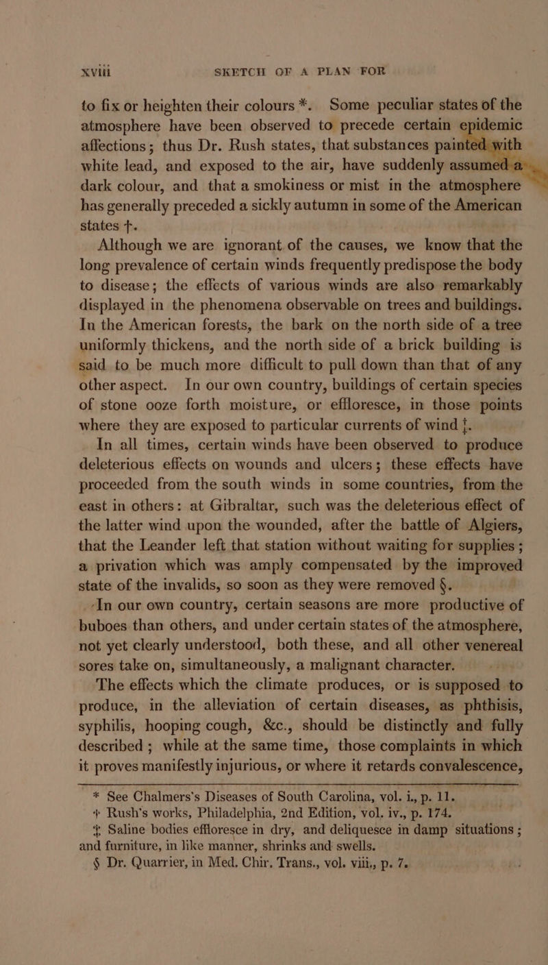 to fix or heighten their colours *. Some peculiar states of the atmosphere have been observed to precede certain epid affections; thus Dr. Rush states, that substances painted. wi white lead, and exposed to the air, have suddenly assumed a. . dark colour, and that a smokiness or mist in the aiblabiore has generally preceded a sickly autumn in some of the American states f. Although we are ignorant of the causes, we know that the long prevalence of certain winds frequently predispose the body to disease; the effects of various winds are also remarkably displayed in the phenomena observable on trees and buildings. In the American forests, the bark on the north side of a tree uniformly thickens, and the north side of a brick building is said to be much more difficult to pull down than that of any other aspect. In our own country, buildings of certain species of stone ooze forth moisture, or effloresce, in those points where they are exposed to particular currents of wind |. In all times, certain winds have been observed to produce deleterious effects on wounds and ulcers; these effects have proceeded from the south winds in some countries, from the east in others: at Gibraltar, such was the deleterious effect of the latter wind upon the wounded, after the battle of Algiers, that the Leander left that station without waiting for supplies ; a privation which was amply compensated by the improved state of the invalids, so soon as they were removed §. _-In our own country, certain seasons are more productive of buboes than others, and under certain states of the atmosphere, not yet clearly understood, both these, and all other venereal sores take on, simultaneously, a malignant character. The effects which the climate produces, or is supposed to produce, in the alleviation of certain diseases, as phthisis, syphilis, hooping cough, &amp;c., should be distinctly and fully described ; while at the same time, those complaints in which it proves manifestly injurious, or where it retards convalescence, * See Chalmers’s Diseases of South Carolina, vol. i., p. 11. ‘+ Rush’s works, Philadelphia, 2nd Edition, vol. iv., p. 174. { Saline bodies effloresce in dry, and deliquesce in damp situations ; and furniture, in like manner, shrinks and swells. § Dr. Quarrier, in Med. Chir, Trans., vol. viii, p. 7.