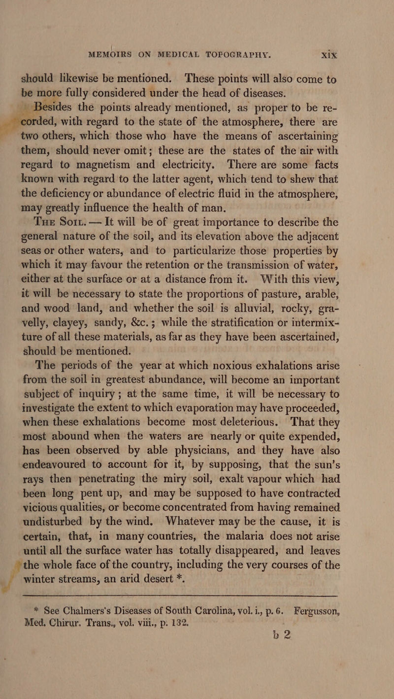 should likewise be mentioned. ‘These points will also come to be more fully considered under the head of diseases. iA Besides the points already mentioned, as proper to be re- corded, with regard to the state of the atmosphere, there are two others, which those who have the means of ascertaining them, should never omit; these are the states of the air with regard to magnetism anil electricity. There are some facts known with regard to the latter agent, which tend to shew that the deficiency or abundance of electric fluid in the atmosphere, may greatly influence the health of man. Tue Sor. — It will be of great importance to describe the general nature of the soil, and its elevation above the adjacent seas or other waters, and to particularize those properties by which it may favour the retention or the transmission of water, either at the surface or at a distance from it. With this view, it will be necessary to state the proportions of pasture, arable, and wood land, and whether the soil is alluvial, rocky, gra- velly, clayey, sandy, &amp;c.; while the stratification or intermix- ture of all these materials, as far as they have been ascertained, should be mentioned. The periods of the year at which noxious exhalations arise from the soil in greatest abundance, will become an important subject of inquiry; at the same time, it will be necessary to investigate the extent to which evaporation may have proceeded, when these exhalations become most deleterious. That they most abound when the waters are nearly or quite expended, has been observed by able physicians, and they have also endeavoured to account for it, by supposing, that the sun’s rays then penetrating the miry soil, exalt vapour which had been long pent up, and may be supposed to have contracted vicious qualities, or become concentrated from having remained undisturbed by the wind. Whatever may be the cause, it is certain, that, in many countries, the malaria does not arise until all the surface water has totally disappeared, and leaves the whole face of the country, including the very courses of the 4 winter streams, an arid desert *. * See Chalmers’s Diseases of South Carolina, vol.i., p.6. Fergusson, Med, Chirur. Trans., vol. viil., p. 132. b 2