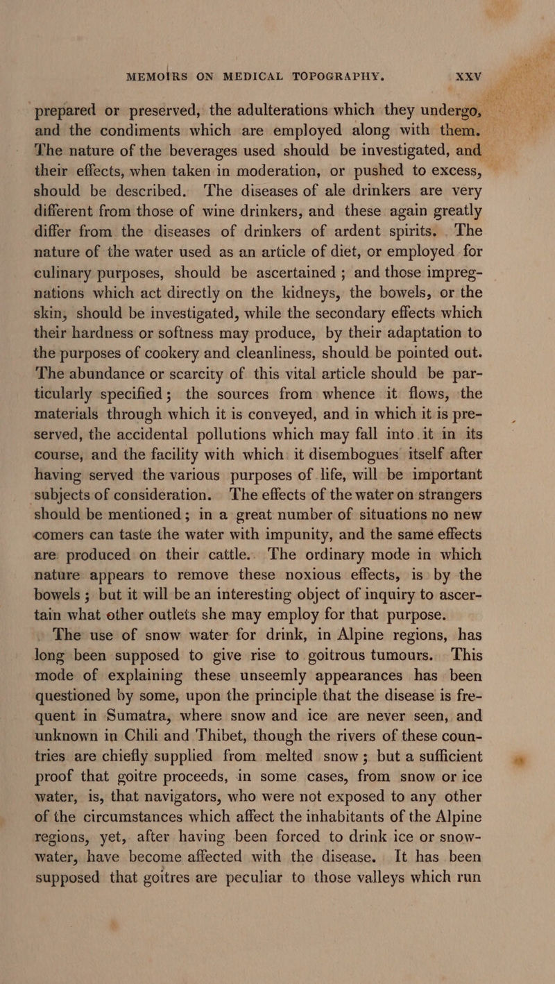 should be described. The diseases of ale drinkers are very different from those of wine drinkers, and these again greatly differ from the diseases of drinkers of ardent spirits. . The nature of the water used as an article of diet, or employed. for culimary purposes, should be ascertained ; and those impreg- nations which act directly on the kidneys, the bowels, or the skin, should be investigated, while the secondary effects which their hardness or softness may produce, by their adaptation to the purposes of cookery and cleanliness, should be pointed out. The abundance or scarcity of. this vital article should be par- ticularly specified; the sources from: whence it flows, the materials through which it is conveyed, and in which it is pre- served, the accidental pollutions which may fall into.it in its course, and the facility with which: it disembogues itself after having served the various purposes of life, will be important subjects of consideration. The effects of the water on strangers should be mentioned; in a great number of situations no new comers can taste the water with impunity, and the same effects are: produced on their cattle.. The ordinary mode in which nature appears to remove these noxious effects, is by the bowels ; but it will be an interesting object of inquiry to ascer- tain what other outlets she may employ for that purpose. The use of snow water for drink, in Alpine regions, has long been supposed to give rise to goitrous tumours. This mode of explaining these unseemly appearances has been questioned by some, upon the principle that the disease is fre- quent in Sumatra, where snow and ice are never seen, and unknown in Chili and 'Thibet, though the rivers of these coun- tries are chiefly supplied from melted snow; but a sufficient proof that goitre proceeds, in some cases, from snow or ice water, is, that navigators, who were not exposed to any other of the circumstances which affect the inhabitants of the Alpine regions, yet, after having been forced to drink ice or snow- water, have become affected with the disease. It has been supposed that goitres are peculiar to those valleys which run