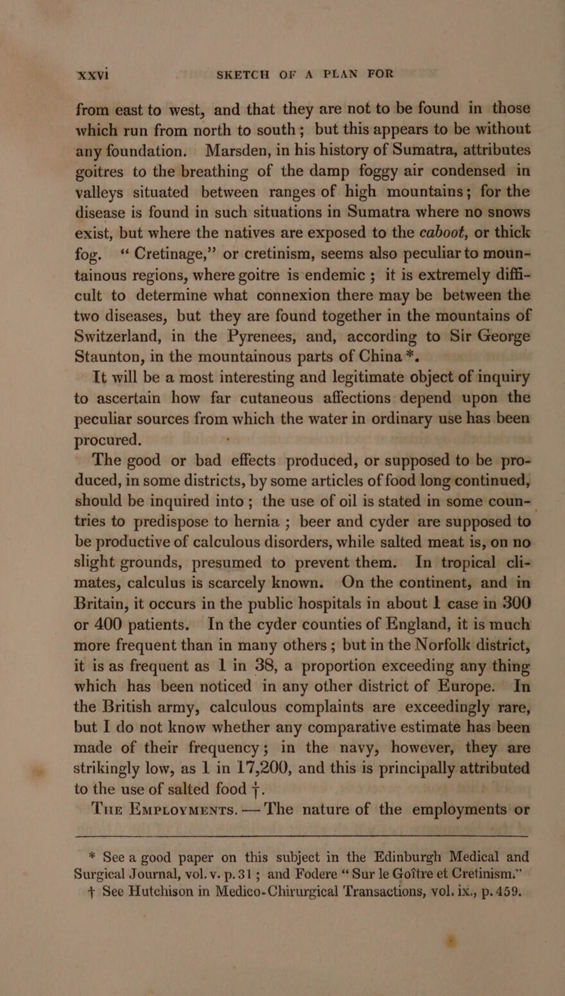 from east to west, and that they are not to be found in those which run from north to south; but this appears to be without any foundation. Marsden, in his history of Sumatra, attributes goitres to the breathing of the damp foggy air condensed in valleys situated between ranges of high mountains; for the disease is found in such situations in Sumatra where no snows exist, but where the natives are exposed to the caboot, or thick fog. ‘ Cretinage,” or cretinism, seems also peculiar to moun- tainous regions, where goitre is endemic ; it is extremely diffi- cult to determine what connexion there may be between the two diseases, but they are found together in the mountains of Switzerland, in the Pyrenees, and, according to Sir George Staunton, in the mountainous parts of China*. It will be a most interesting and legitimate object of inquiry to ascertain how far cutaneous affections depend upon the peculiar sources from which the water in ordinary use has been procured. The good or bad effects produced, or supposed to be pro- duced, in some districts, by some articles of food long continued, should be inquired into; the use of oil is stated in some coun-_ tries to predispose to hernia ; beer and cyder are supposed to be productive of calculous disorders, while salted meat is, on no slight grounds, presumed to prevent them. In tropical cli- mates, calculus is scarcely known. On the continent, and in Britain, it occurs in the public hospitals in about 1 case in 300 or 400 patients. In the cyder counties of England, it is much more frequent than in many others ; but in the Norfolk district, it is as frequent as 1 in 38, a proportion exceeding any thing which has been noticed in any other district of Europe. In the British army, calculous complaints are exceedingly rare, but I do not know whether any comparative estimate has been made of their frequency 5 ; in the navy, however, they are strikingly low, as 1 in 17,200, and this 1s principally attributed to the use of salted food 7. Tue Emptoyments. — The nature of the employments or * See a good paper on this suliject in the Edinburgh Medical and Surgical Journal, vol. v. p.31; and Fodere “ Sur le Goitre et Cretinism.” + See Hutchison in Medico-Chirurgical Transactions, vol. ix., p. 459.