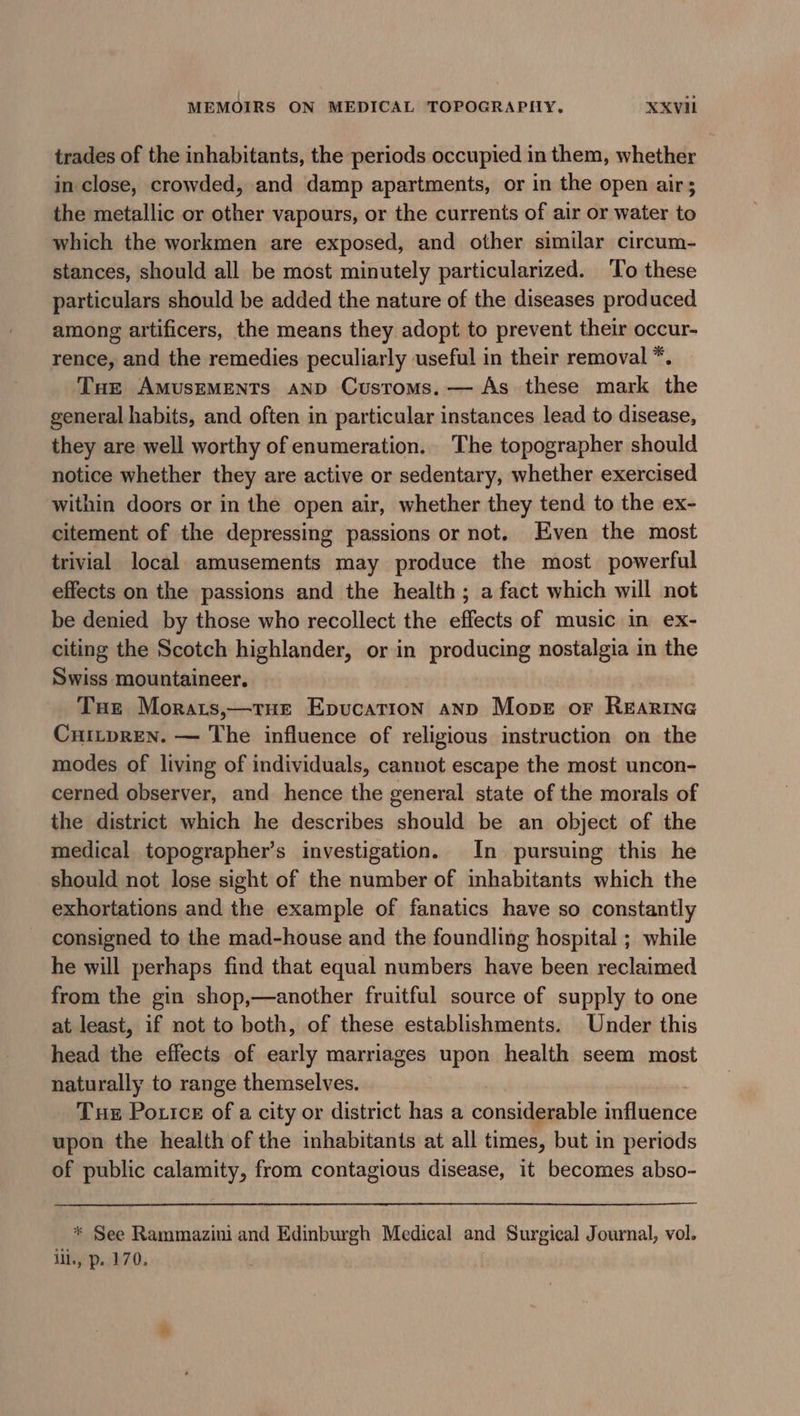 trades of the inhabitants, the periods occupied in them, whether in close, crowded, and damp apartments, or in the open air; the metallic or other vapours, or the currents of air or water to which the workmen are exposed, and other similar circum- stances, should all be most minutely particularized. To these particulars should be added the nature of the diseases produced among artificers, the means they adopt to prevent their occur- rence, and the remedies peculiarly useful in their removal *. Tue AmusEMENTs anp Customs. — As these mark the general habits, and often in particular instances lead to disease, they are well worthy of enumeration. The topographer should notice whether they are active or sedentary, whether exercised within doors or in the open air, whether they tend to the ex- citement of the depressing passions or not. Even the most trivial local amusements may produce the most powerful effects on the passions and the health; a fact which will not be denied by those who recollect the effects of music in ex- citing the Scotch highlander, or in producing nostalgia in the Swiss mountaineer. Tue Morats,—true Epucation anp Mopet or Rearine Cnitpren. — The influence of religious instruction on the modes of living of individuals, cannot escape the most uncon- cerned observer, and hence the general state of the morals of the district which he describes should be an object of the medical topographer’s investigation. In pursuing this he should not lose sight of the number of inhabitants which the exhortations and the example of fanatics have so constantly consigned to the mad-house and the foundling hospital ; while he will perhaps find that equal numbers have been reclaimed from the gin shop,—another fruitful source of supply to one at least, if not to both, of these establishments. Under this head the effects of early marriages upon health seem most naturally to range themselves. Tus Portce of a city or district has a considerable inflibtice upon the health of the inhabitants at all times, but in periods of public calamity, from contagious disease, it becomes abso- * See Rammazini and Edinburgh Medical and Surgical Journal, vol. ill., p. 170.