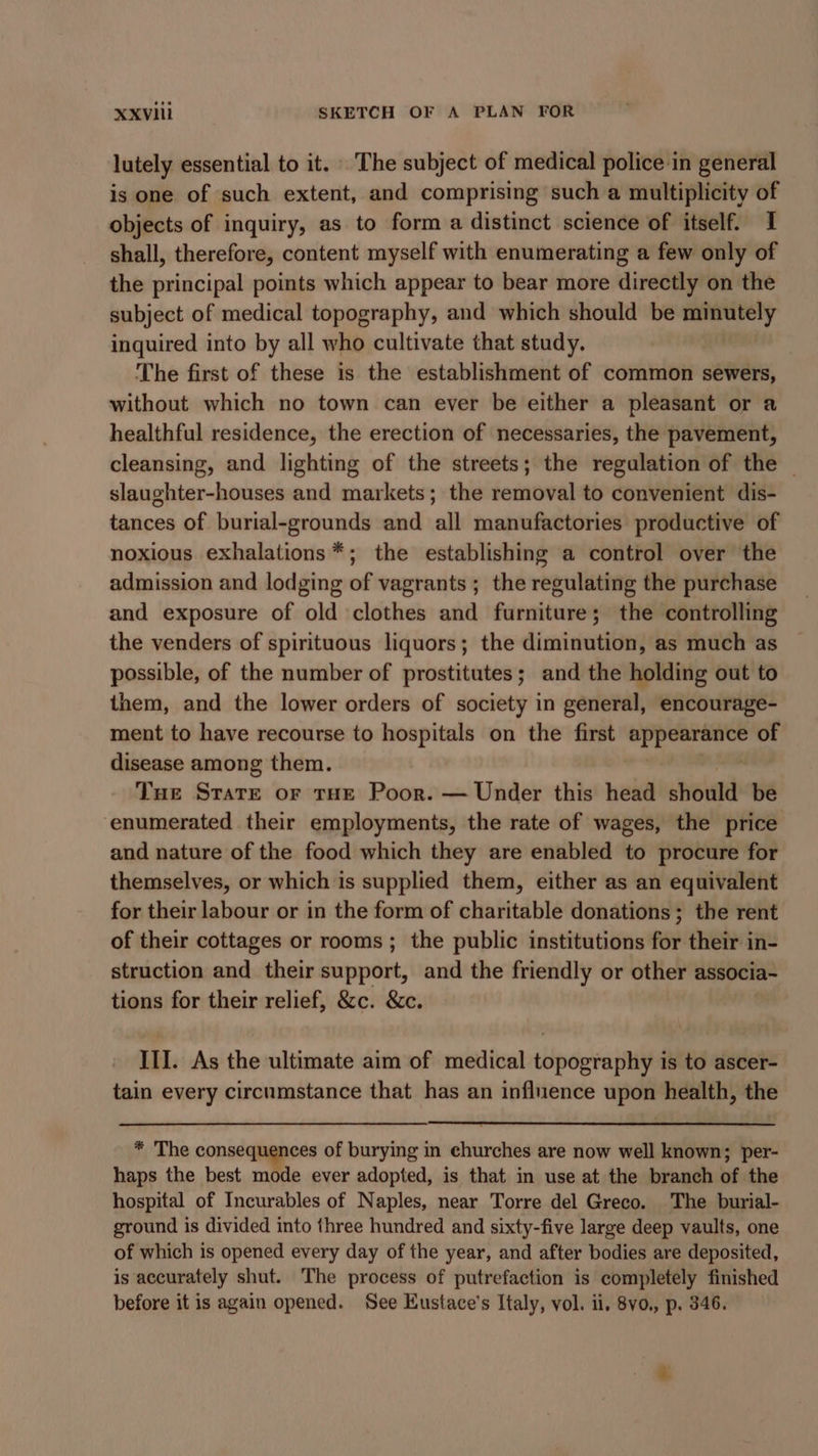 lutely essential to it. The subject of medical police in general is one of such extent, and comprising such a multiplicity of objects of inquiry, as to form a distinct science of itself. I shall, therefore, content myself with enumerating a few only of the principal points which appear to bear more directly on the subject of medical topography, and which should be minutely inquired into by all who cultivate that study. The first of these is the establishment of common sewers, without which no town can ever be either a pleasant or a healthful residence, the erection of necessaries, the pavement, cleansing, and lighting of the streets; the regulation of the — slaughter-houses and markets; the removal to convenient dis- tances of burial-grounds and all manufactories productive of noxious exhalations*; the establishing a control over the admission and lodging of vagrants; the regulating the purchase and exposure of old clothes and furniture; the controlling the venders of spirituous liquors; the diminution, as much as possible, of the number of prostitutes; and the holding out to them, and the lower orders of society in general, encourage- ment to have recourse to hospitals on the first appearance of disease among them. oS Tue Stare or tHE Poor. — Under this head should be ‘enumerated their employments, the rate of wages, the price and nature of the food which they are enabled to procure for themselves, or which is supplied them, either as an equivalent for their labour or in the form of charitable donations; the rent of their cottages or rooms; the public institutions for their in- struction and their support, and the friendly or other associa- tions for their relief, &amp;c. &amp;c. III. As the ultimate aim of medical topography is to ascer- tain every circumstance that has an influence upon health, the * The consequences of burying in churches are now well known; per- haps the best mode ever adopted, is that in use at the branch of the hospital of Incurables of Naples, near Torre del Greco. The burial- ground is divided into three hundred and sixty-five large deep vaults, one of which is opened every day of the year, and after bodies are deposited, is accurately shut. The process of putrefaction is completely finished