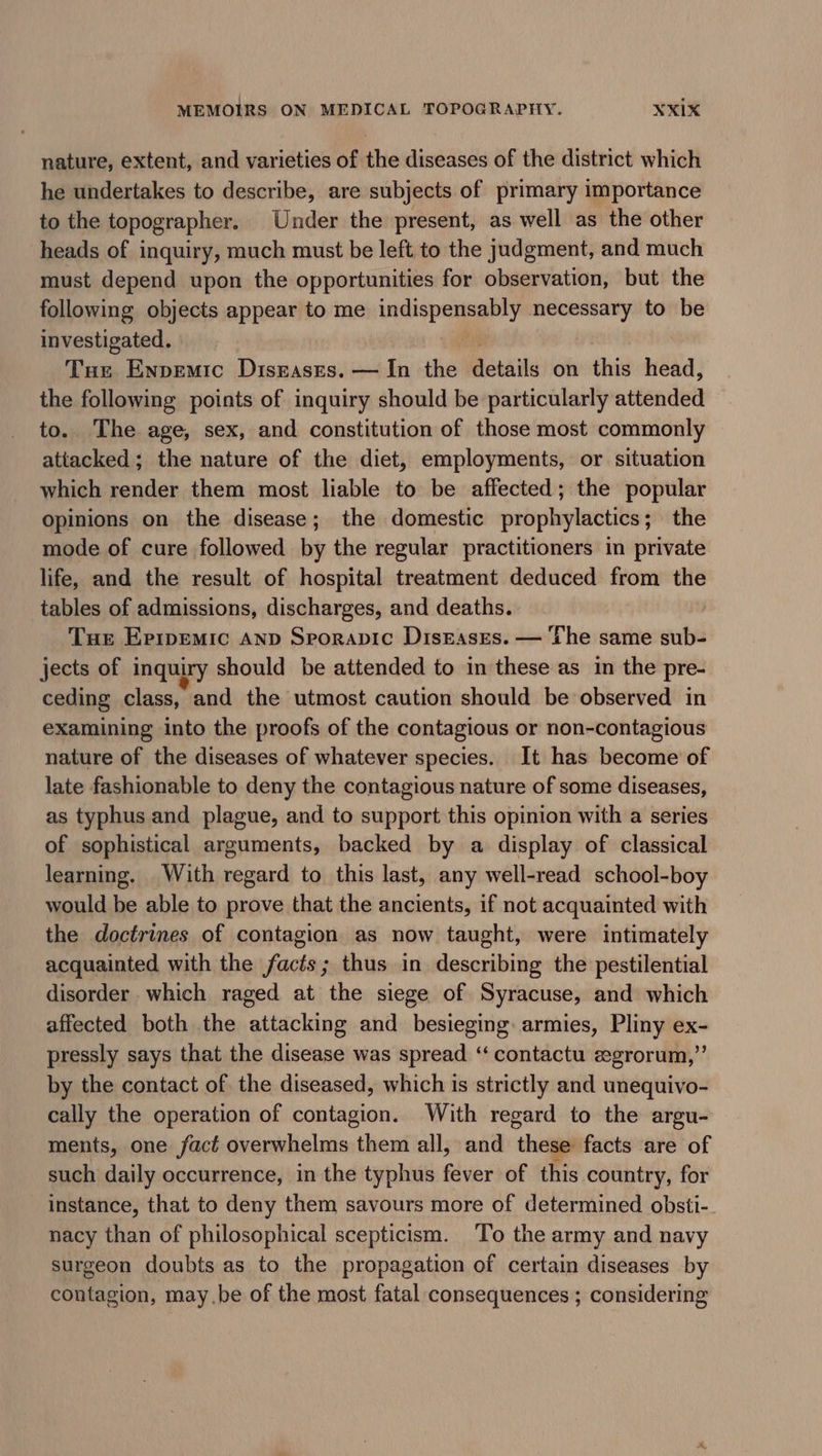 nature, extent, and varieties of the diseases of the district which he undertakes to describe, are subjects of primary importance to the topographer. Under the present, as well as the other heads of inquiry, much must be left to the judgment, and much must depend upon the opportunities for observation, but the following objects appear to me indispensably necessary to be investigated. j Tue Enpemic Disrases. — In the details on this head, the following points of inquiry should be particularly attended to. The age, sex, and constitution of those most commonly attacked; the nature of the diet, employments, or situation which render them most liable to be affected; the popular Opinions on the disease; the domestic prophylactics; the mode of cure followed by the regular practitioners in private life, and the result of hospital treatment deduced from the tables of admissions, discharges, and deaths. | Tue Erremic Anp Srporapic Diseases. — The same sub- jects of inquiry should be attended to in these as in the pre- ceding class, and the utmost caution should be observed in examining into the proofs of the contagious or non-contagious nature of the diseases of whatever species. It has become of late fashionable to deny the contagious nature of some diseases, as typhus and plague, and to support this opinion with a series of sophistical arguments, backed by a display of classical learning. With regard to this last, any well-read school-boy would be able to prove that the ancients, if not acquainted with the doctrines of contagion as now taught, were intimately acquainted with the facts; thus in describing the pestilential disorder which raged at the siege of Syracuse, and which affected both the attacking and besieging armies, Pliny ex- pressly says that the disease was spread ‘“‘ contactu e«grorum,”’ by the contact of the diseased, which is strictly and unequivo- cally the operation of contagion. With regard to the argu- ments, one fact overwhelms them all, and these facts are of such daily occurrence, in the typhus fever of this country, for instance, that to deny them savours more of determined obsti- nacy than of philosophical scepticism. To the army and navy surgeon doubts as to the propagation of certain diseases by contagion, maybe of the most fatal consequences ; considering