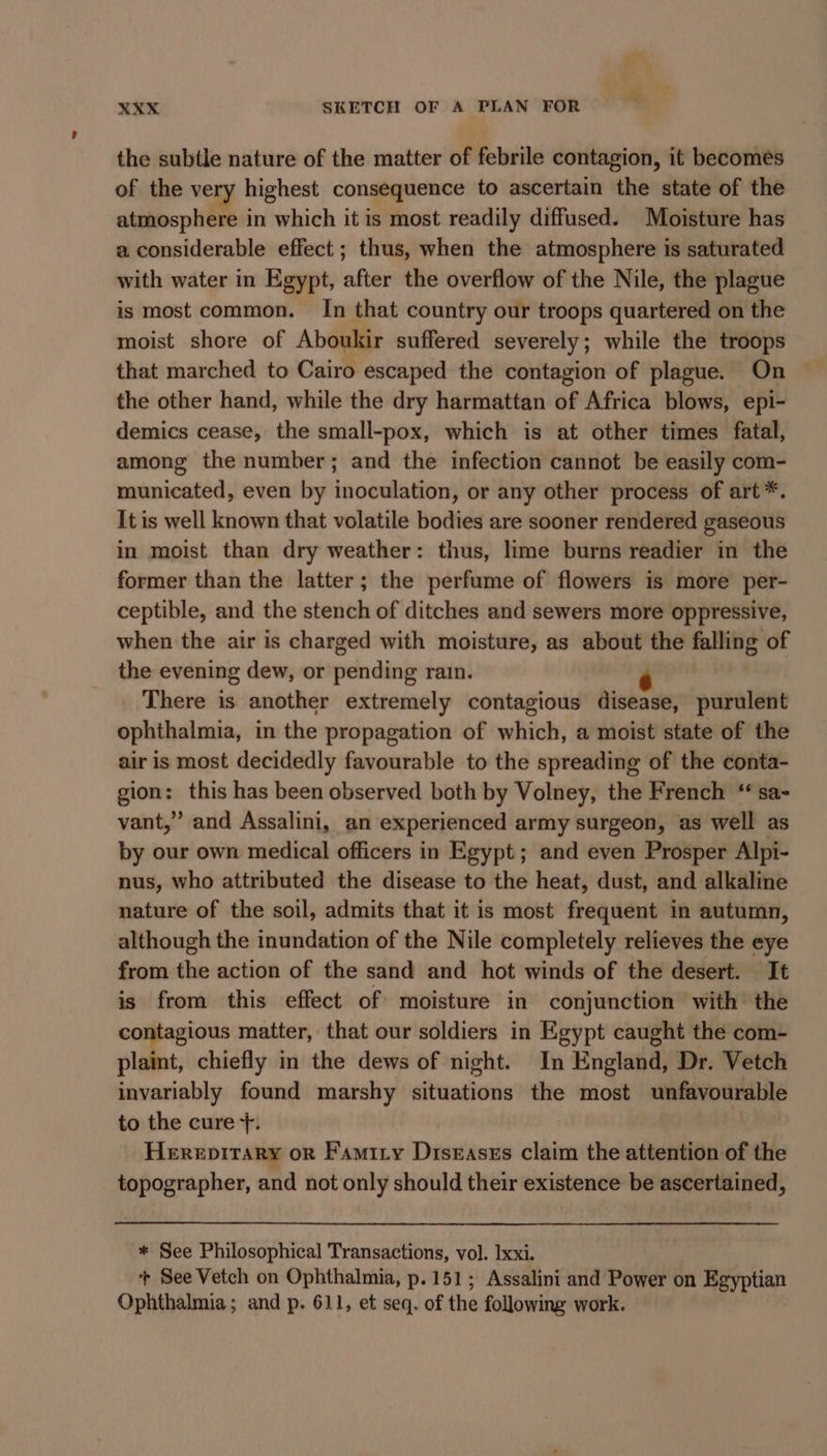 the subtle nature of the matter of febrile contagion, it becomes of the very highest consequence to ascertain the state of the atmosphere in which it is most readily diffused. Moisture has a considerable effect ; thus, when the atmosphere is saturated with water in Egypt, after the overflow of the Nile, the plague is most common. In that country our troops quartered on the moist shore of Aboukir suffered severely; while the troops that marched to Cairo escaped the contagion of plague. On the other hand, while the dry harmattan of Africa blows, epi- demics cease, the small-pox, which is at other times fatal, among the number; and the infection cannot be easily com- municated, even by inoculation, or any other process of art *. It is well known that volatile bodies are sooner rendered gaseous in moist than dry weather: thus, lime burns readier in the former than the latter; the perfume of flowers is more per- ceptible, and the stench of ditches and sewers more oppressive, when the air is charged with moisture, as about the falling of the evening dew, or pending rain. There is another extremely contagious disease, purulent ophthalmia, in the propagation of which, a moist state of the air is most decidedly favourable to the spreading of the conta- gion: this has been observed both by Volney, the French “ sa- vant,” and Assalini, an experienced army surgeon, as well as by our own medical officers in Egypt; and even Prosper Alpi- nus, who attributed the disease to the heat, dust, and alkaline nature of the soil, admits that it is most frequent in autumn, although the inundation of the Nile completely relieves the eye from the action of the sand and hot winds of the desert. It is from this effect of moisture in conjunction with the contagious matter, that our soldiers in Egypt caught the com- plaint, chiefly in the dews of night. In England, Dr. Vetch invariably found marshy situations the most unfavourable to the cure +. Herepirary or Famiry Diseases claim the attention of the topographer, and not only should their existence be ascertained, * See Philosophical Transactions, vol. lxxi. | + See Vetch on Ophthalmia, p.151; Assalini and Power on Egyptian Ophthalmia; and p. 611, et seq. of the following work.