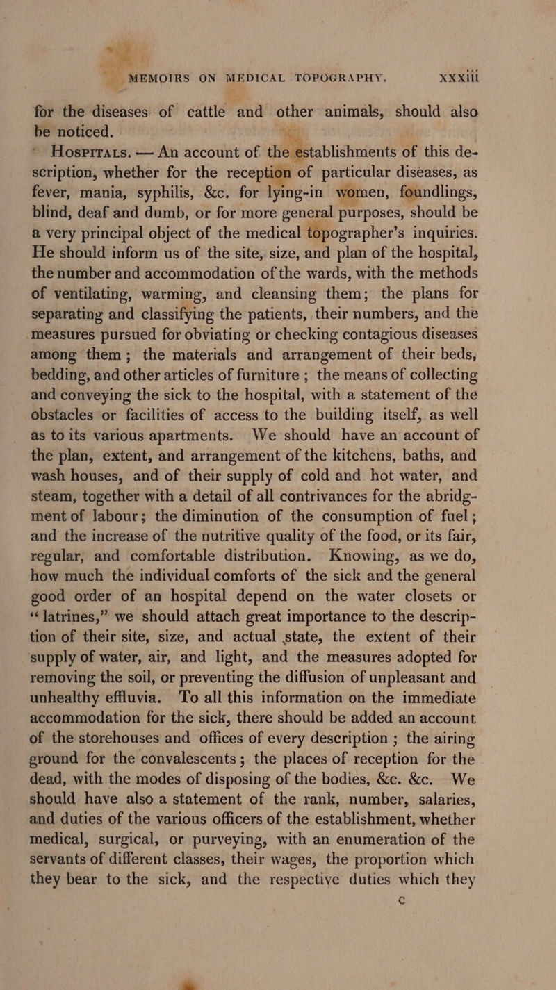 for the diseases of cattle and other animals, should also be noticed. . ‘es Hosritats. — An account of the establishments of this de- scription, whether for the reception of particular diseases, as fever, mania, syphilis, &amp;c. for lying-in women, foundlings, blind, deaf and dumb, or for more general purposes, should be a very principal object of the medical topographer’s inquiries. He should inform us of the site, size, and plan of the hospital, the number and accommodation of the wards, with the methods of ventilating, warming, and cleansing them; the plans for separating and classifying the patients, their numbers, and the measures pursued for obviating or checking contagious diseases among them; the materials and arrangement of their beds, bedding, and other articles of furniture ; the means of collecting and conveying the sick to the hospital, with a statement of the obstacles or facilities of access to the building itself, as well as to its various apartments. We should have an account of the plan, extent, and arrangement of the kitchens, baths, and wash houses, and of their supply of cold and hot water, and steam, together with a detail of all contrivances for the abridg- ment of labour; the diminution of the consumption of fuel ; and the increase of the nutritive quality of the food, or its fair, regular, and comfortable distribution. Knowing, as we do, how much the individual comforts of the sick and the general good order of an hospital depend on the water closets or “latrines,” we should attach great importance to the descrip- tion of their site, size, and actual state, the extent of their supply of water, air, and light, and the measures adopted for removing the soil, or preventing the diffusion of unpleasant and unhealthy effluvia. To all this information on the immediate accommodation for the sick, there should be added an account of the storehouses and offices of every description ; the airing eround for the convalescents; the places of reception for the dead, with the modes of disposing of the bodies, &amp;c. &amp;c. We should have also a statement of the rank, number, salaries, and duties of the various officers of the establishment, whether medical, surgical, or purveying, with an enumeration of the servants of different classes, their wages, the proportion which they bear to the sick, and the respective duties which they c