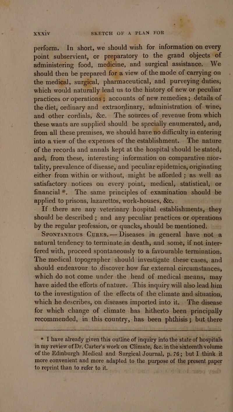 he XXXIV SKETCH OF A PLAN FOR perform. In short, we should wish for information on every point subservient, or preparatory to the grand objects of administering food, medicine, and surgical assistance. We should then be prepared for a view of the mode of carrying on the medical, surgical, pharmaceutical, and purveying duties, which would naturally lead us to the history of new or peculiar practices or operations; accounts of new remedies ; details.of the diet, ordinary and extraordinary, administration of wine, and other cordials, &amp;c. The sources of revenue from which these wants are supplied should be specially enumerated, and, from all these premises, we should have no difficulty in entering into a view of the expenses of the establishment. The nature of the records and annals kept at the hospital should be stated, and, from these, interesting information on comparative mor- tality, prevalence of disease, and peculiar epidemics, originating either from within or without, might be afforded ; as well as satisfactory notices on every point, medical, statistical, or financial *. The same principles of examination should be applied to prisons, lazarettos, work-houses, &amp;c. ; If there are any veterinary hospital establishments, they should be described ; and any peculiar practices or operations by the regular profession, or quacks, should be mentioned. Spontanrous Cyures.— Diseases in general have not a natural tendency. to terminate.in death, and some, if not inter- fered with, proceed spontaneously to a favourable termination. The medical topographer should investigate these cases, and should endeavour to discover how far external circumstances, which do not come under the head of medical:means, may have aided the efforts ofnature. This inquiry will also lead him to the investigation of the effects of the climate and situation, which he describes, on diseases imported into it. The disease for which change of climate has hitherto been principally recommended, in this country, has been phthisis; but there * T have already given this outline of inquiry into the state of hospitals in my review of Dr. Carter's work on Climate, &amp;c. in the sixteenth volume of the Edinburgh Medical and Surgical Journal, p. 76; but I think it more convenient and more adapted to the purpose of the present paper to reprint than to refer to it, | ) 7 : ba a? z 7 4 a ae | watt