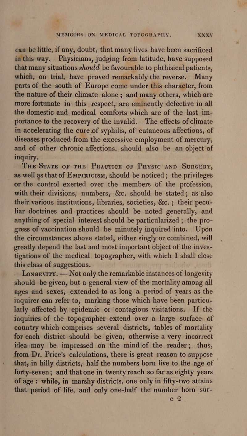 ~ MEMOIRS ON MEDICAL TOPOGRAPHY. XXXV can be little, if any, doubt, that many lives have been sacrificed in this way. Physicians, judging from latitude, have supposed that many situations should be favourable to phthisical patients, which, on trial, have proved remarkably the reverse. Many parts of the south of Europe come under this character, from the nature of their climate alone; and many others, which are more fortunate in this respect, are eminently defective in all the domestic and medical comforts which are of the last im- portance to the recovery of the invalid. The effects of climate in accelerating the cure of syphilis, of cutaneous affections, of diseases produced from the excessive employment of mercury, and of other chronic affections, should also be an object of inquiry. Tue State of THE Practice of Puysic AND SURGERY, as well as that of Empiricism, should be noticed ; the privileges or the control exerted over the members of the profession, with their divisions, numbers, &amp;c. should be stated; as also their various institutions, libraries, societies, &amp;c.; their pecu- liar doctrines and practices should be noted generally, and anything of special interest should be particularized ; the pro- gress of vaccination should be minutely inquired into. Upon the circumstances above stated, either singly or combined, will greatly depend the last and most important object of the inves- tigations of the medical topographer, with which I shall close this class of suggestions. Loneevity. — Not only the remarkable instances of longevity should be given, but a general view of the mortality among all ages and sexes, extended to as long a period of years as the inquirer can refer to, marking those which have been particu- larly affected by epidemic or contagious visitations. If the inquiries of the topographer extend over a large surface of country which comprises several districts, tables of mortality for each district should be given, otherwise a very incorrect idea may be impressed on the mind of the reader; thus, from Dr. Price’s calculations, there is great reason to suppose that, in hilly districts, half the numbers born live to the age of forty-seven; and that one in twenty reach so far as eighty years of age: while, in marshy districts, one only in fifty-two attains that. period of life, and only one-half the number born sur- Cie