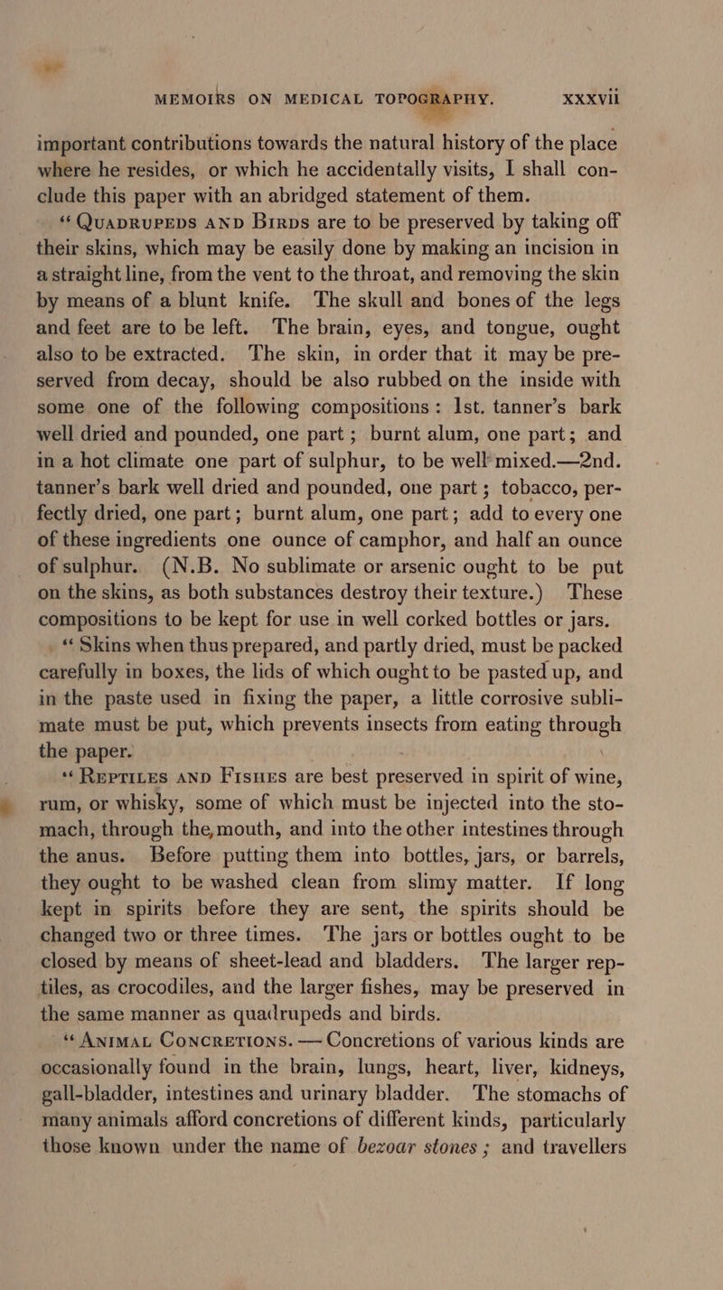 7 important contributions towards the natural history of the place where he resides, or which he accidentally visits, I shall con- clude this paper with an abridged statement of them. ‘¢QUADRUPEDS AND Birps are to be preserved by taking off their skins, which may be easily done by making an incision in a straight line, from the vent to the throat, and removing the skin by means of a blunt knife. The skull and bones of the legs and feet are to be left. The brain, eyes, and tongue, ought also to be extracted. ‘The skin, in order that it may be pre- served from decay, should be also rubbed on the inside with some one of the following compositions: Ist. tanner’s bark well dried and pounded, one part ; burnt alum, one part; and in a hot climate one part of sulphur, to be well mixed.—2nd. tanner’s bark well dried and pounded, one part ; tobacco, per- fectly dried, one part; burnt alum, one part; add to every one of these ingredients one ounce of camphor, and half an ounce of sulphur. (N.B. No sublimate or arsenic ought to be put on the skins, as both substances destroy their texture.) These compositions to be kept for use in well corked bottles or jars. _ “ Skins when thus prepared, and partly dried, must be packed carefully in boxes, the lids of which ought to be pasted up, and in the paste used in fixing the paper, a little corrosive subli- mate must be put, which prevents insects from eating through the paper. ‘‘ RepTiLes AND F'isues are best preserved in spirit of wine, rum, or whisky, some of which must be injected into the sto- mach, through the,mouth, and into the other intestines through the anus. Before putting them into bottles, jars, or barrels, they ought to be washed clean from slimy maitter. If long kept in spirits before they are sent, the spirits should be changed two or three times. The jars or bottles ought to be closed by means of sheet-lead and bladders. The larger rep- tiles, as crocodiles, and the larger fishes, may be preserved in the same manner as quadrupeds and birds. ‘¢ AnrmaL Concretions. — Concretions of various kinds are occasionally found in the brain, lungs, heart, liver, kidneys, gall-bladder, intestines and urinary bladder. The stomachs of many animals afford concretions of different kinds, particularly those known under the name of bezoar stones ; and travellers