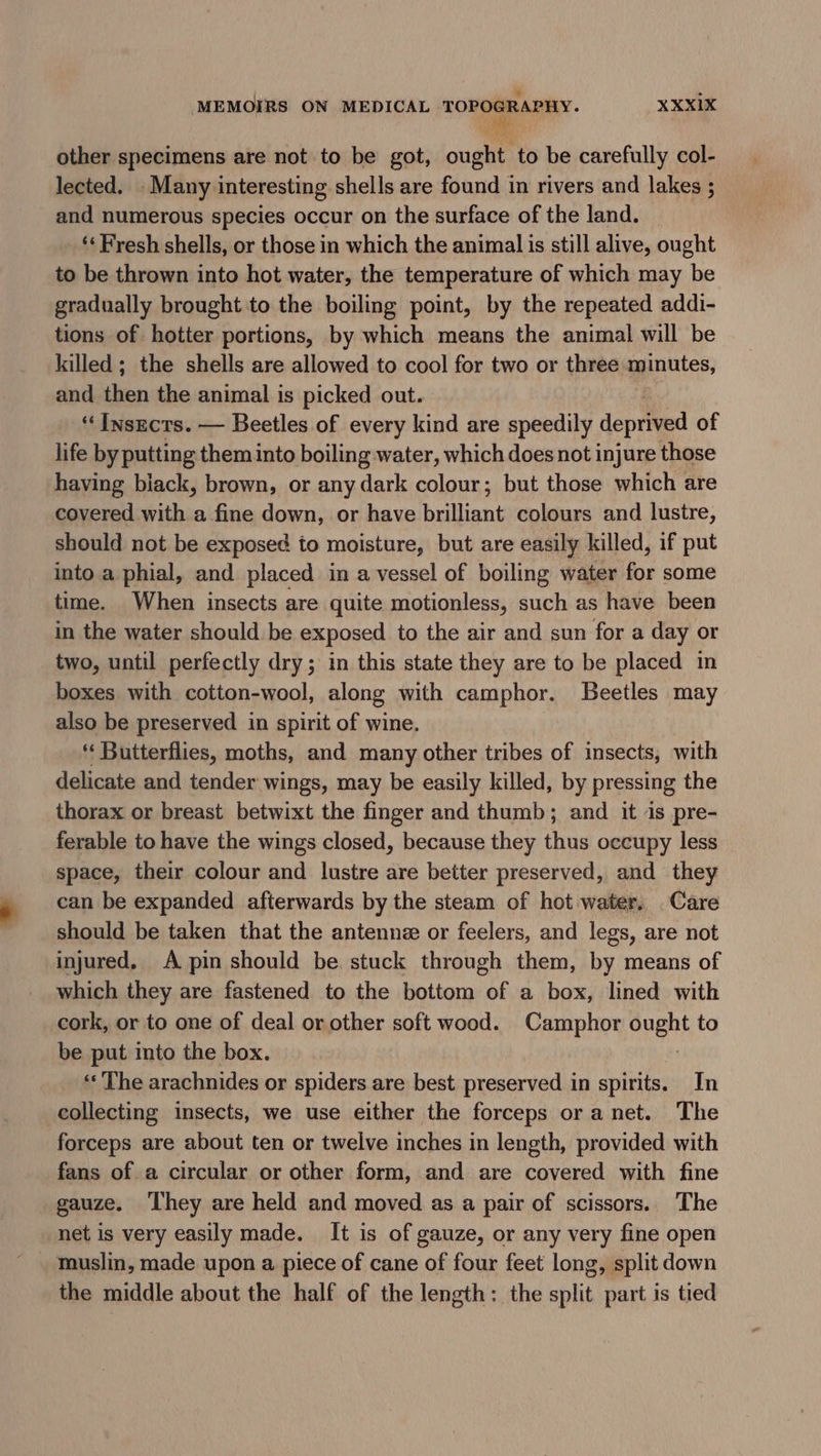 * . MEMOIRS ON MEDICAL Oe XXXIX other specimens are not to be got, ought to be carefully col- lected. - Many interesting shells are found in rivers and lakes ; and numerous species occur on the surface of the land. ** Fresh shells, or those in which the animal is still alive, ought to be thrown into hot water, the temperature of which may be gradually brought to the boiling point, by the repeated addi- tions of hotter portions, by which means the animal will be killed; the shells are allowed to cool for two or three minutes, and then the animal is picked out. “Insects. — Beetles of every kind are speedily deprived of life by putting them into boiling water, which does not injure those having biack, brown, or any dark colour; but those which are covered with a fine down, or have brilliant colours and lustre, should not be exposed to moisture, but are easily killed, if put into a phial, and placed in a vessel of boiling water for some time. When insects are quite motionless, such as have been in the water should be exposed to the air and sun for a day or two, until perfectly dry; in this state they are to be placed in boxes with cotton-wool, along with camphor. Beetles may also be preserved in spirit of wine. ‘‘ Butterflies, moths, and many other tribes of insects, with delicate and tender wings, may be easily killed, by pressing the thorax or breast betwixt the finger and thumb; and it is pre- ferable to have the wings closed, because they thus occupy less space, their colour and lustre are better preserved, and they can be expanded afterwards by the steam of hot water, Care should be taken that the antenne or feelers, and legs, are not injured, A pin should be stuck through them, by means of which they are fastened to the bottom of a box, lined with cork, or to one of deal or other soft wood. Camphor event to be put into the box. «« The arachnides or spiders are best preserved in spirits. In collecting insects, we use either the forceps oranet. The forceps are about ten or twelve inches in length, provided with fans of a circular or other form, and are covered with fine gauze. ‘They are held and moved as a pair of scissors. The net is very easily made. It is of gauze, or any very fine open muslin, made upon a, piece of cane of four feet long, split down the middle about the half of the length: the split part is tied