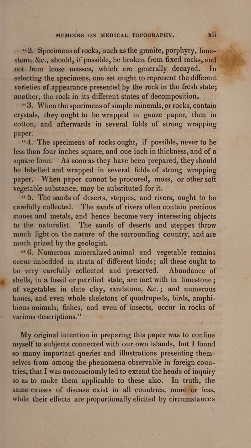 not from loose masses, which are generally decayed. In selecting the specimens, one set ought to represent the different varieties of appearance presented by the rock in the fresh state; another, the rock in its different states of decomposition. *“*3. When the specimens of simple minerals, or rocks, contain crystals, they ought to be wrapped in gauze paper, then in cotton, and afterwards in several folds of strong wrapping paper. “4. The specimens of rocks ought, if possible, never to be less than four inches square, and one inch in thickness, and of a square form. As soon as they have been prepared, they should be labelled and wrapped in several folds of strong wrapping paper. When paper cannot be procured, moss, or other soft vegetable substance, may be substituted for it. “&gt;. The sands of deserts, steppes, and rivers, ought to be carefully collected. ‘The sands of rivers often contain precious stones and metals, and hence become very interesting objects to the naturalist. The sands of deserts and steppes throw much light on the nature of the surrounding country, and are much prized by the geologist. ‘©6, Numerous mineralized animal and vegetable remains occur imbedded in strata of different kinds; all these ought to be very carefully collected and preserved. Abundance of _ shells, in a fossil or petrified state, are met with in limestone ; of vegetables in slate clay, sandstone, &amp;c.; and numerous bones, and even whole skeletons of quadrupeds, birds, amphi- bious animals, fishes, and even of insects, occur in rocks of various descriptions.” My original intention in preparing this paper was to confine myself to subjects connected with our own islands, but | found so many important queries and illustrations presenting them- selves from among the phenomena observable in foreign coun- tries, that I was unconsciously led to extend the heads of inquiry so as to make them applicable to these also. In truth, the same causes of disease exist in all countries, more or less, while their effects are proportionally elicited by circumstances