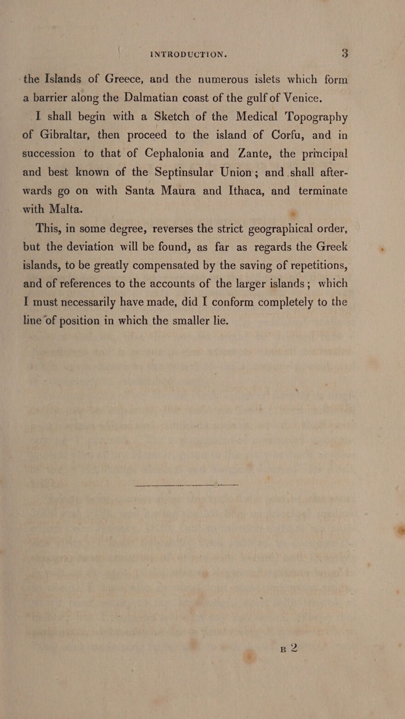 the Islands of Greece, and the numerous islets which form a barrier along the Dalmatian coast of the gulf of Venice. I shall begin with a Sketch of the Medical Topography of Gibraltar, then proceed to the island of Corfu, and in succession to that of Cephalonia and Zante, the principal and best known of the Septinsular Union; and shall after- wards go on with Santa Maura and Ithaca, and terminate with Malta. This, in some degree, reverses the strict geographical order, * but the deviation will be found, as far as regards the Greek islands, to be greatly compensated by the saving of repetitions, and of references to the accounts of the larger islands; which I must necessarily have made, did I conform completely to the line of position in which the smaller lie.