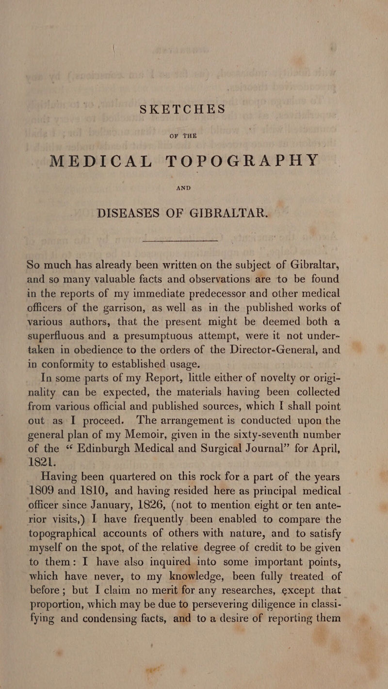 SKETCHES OF THE MEDICAL TOPOGRAPHY AND DISEASES OF GIBRALTAR. So much has already been written on the subject of Gibraltar, and so many valuable facts and observations are to be found in the reports of my immediate predecessor and other medical officers of the garrison, as well as in the published works of various authors, that the present might be deemed both a superfluous and a presumptuous attempt, were it not under- taken in obedience to the orders of the Director-General, and in conformity to established usage. In some parts of my Report, little either of vel or origi- nality can be expected, the materials having been collected from various official and published sources, which | shall point out as I proceed. The arrangement is conducted upon the general plan of my Memoir, given in the sixty-seventh number of the ‘* Edinburgh Medical and Surgical Journal’’ for April, 1821. Having been quartered on this rock for a part of the years 1809 and 1810, and having resided here as principal medical . officer since January, 1826, (not to mention eight or ten ante- rior visits,) | have frequently been enabled to compare the topographical accounts of others with nature, and to satisfy myself on the spot, of the relative degree of credit to be given to them: I have also inquired into some important points, which have never, to my knowledge, been fully treated of before; but I claim no merit for any researches, except that proportion, which may be due to persevering diligence in classi- fying and condensing facts, and to a desire of reporting them ,! &lt;g?-