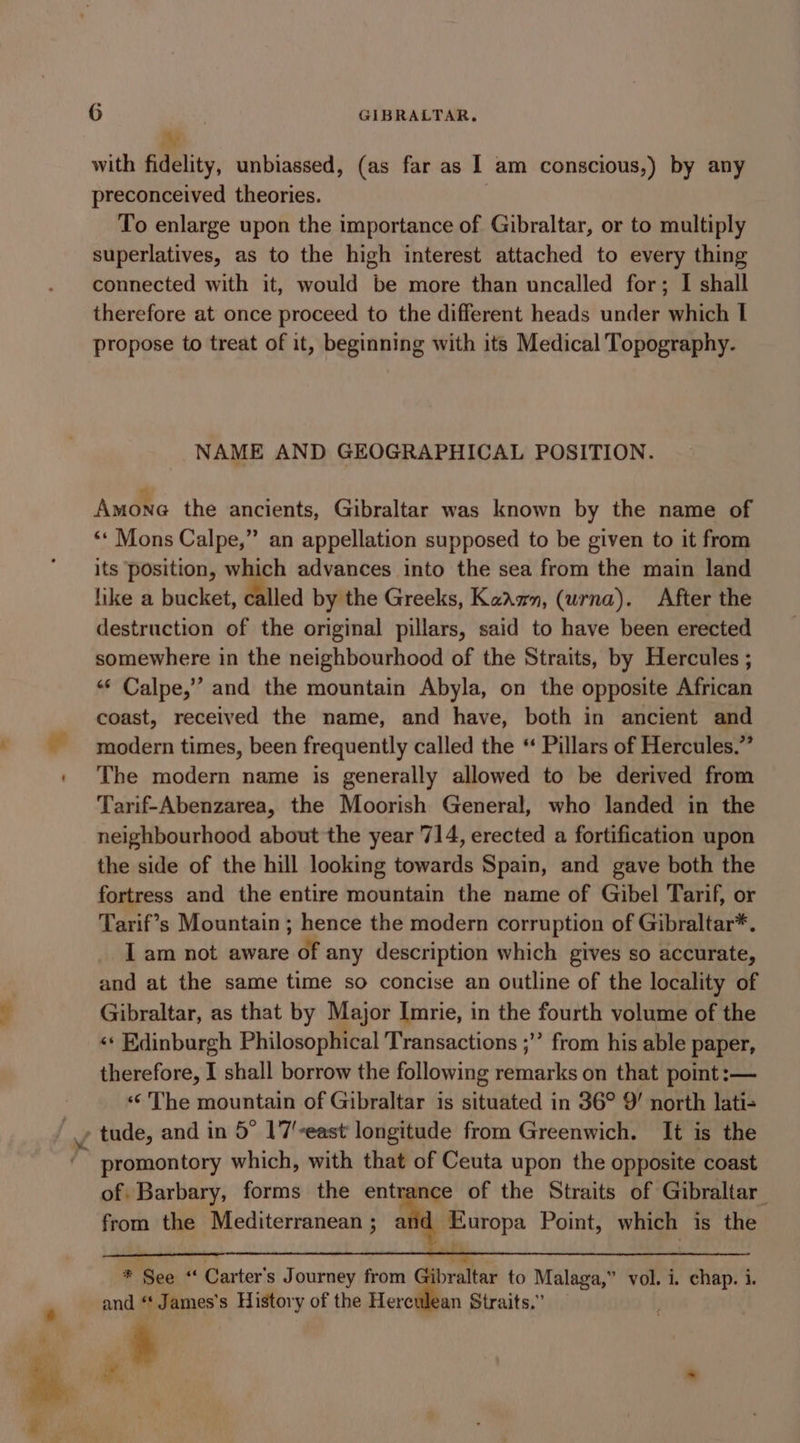 in with fidelity, unbiassed, (as far as I am conscious,) by any preconceived theories. | To enlarge upon the importance of Gibraltar, or to multiply superlatives, as to the high interest attached to every thing connected with it, would be more than uncalled for; I shall therefore at once proceed to the different heads under which I propose to treat of it, beginning with its Medical Topography. NAME AND GEOGRAPHICAL POSITION. Amone the ancients, Gibraltar was known by the name of ‘* Mons Calpe,” an appellation supposed to be given to it from its position, which advances into the sea from the main land like a bucket, called by the Greeks, Kadam, (urna). After the destruction of the original pillars, said to have been erected somewhere in the neighbourhood of the Straits, by Hercules ; «* Calpe,’ and the mountain Abyla, on the opposite African coast, received the name, and have, both in ancient and modern times, been frequently called the “ Pillars of Hercules.” The modern name is generally allowed to be derived from Tarif-Abenzarea, the Moorish General, who landed in the neighbourhood about the year 714, erected a fortification upon the side of the hill looking towards Spain, and gave both the fortress and the entire mountain the name of Gibel Tarif, or Tarif’s Mountain ; hence the modern corruption of Gibraltar*. I am not aware of any description which gives so accurate, and at the same time so concise an outline of the locality of Gibraltar, as that by Major Imrie, in the fourth volume of the «‘ Edinburgh Philosophical Transactions ;”’ from his able paper, therefore, I shall borrow the following remarks on that point :— ‘¢ The mountain of Gibraltar is situated in 36° 9’ north lati- promontory which, with that of Ceuta upon the opposite coast of Barbary, forms the entrance of the Straits of Gibraltar from the Mediterranean ; ad Europa Point, which is the : ; a * See “ Carter's Journey from Gibraltar to Malaga,” vol. i. chap. i. and ‘* James's History of the Herculean Straits.”