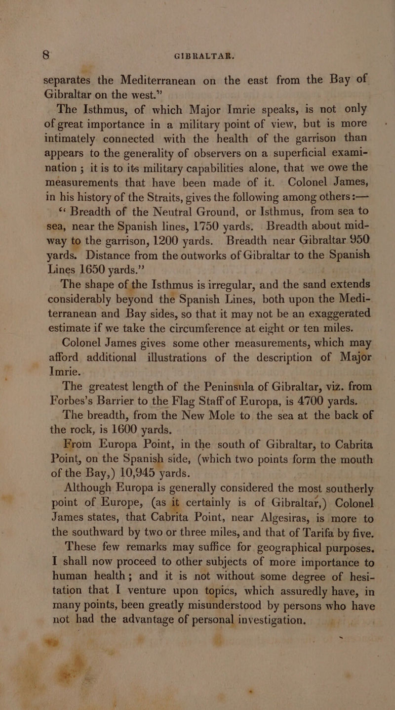 separates the Mediterranean on the east from the Bay of Gibraltar on the west.” The Isthmus, of which Major Imrie speaks, is not only of great importance in a military point of view, but 1s more intimately connected with the health of the garrison than appears to the generality of observers on a superficial exami- nation ; it is to its military capabilities alone, that we owe the measurements that have been made of it. Colonel James, in his history of the Straits, gives the following among others :— ‘¢ Breadth of the Neutral Ground, or Isthmus, from sea to sea, near the Spanish lines, 1750 yards. Breadth about mid- way to the garrison, 1200 yards. Breadth near Gibraltar 950 yards. Distance from the outworks of Gibraltar to the Spanish Lines 1650 yards.” The shape of the Isthmus is irregular, and the sand Seton considerably beyond the Spanish Lines, both upon the Medi-. terranean and Bay sides, so that it may not be an exaggerated estimate if we take the circumference at eight or ten miles. Colonel James gives some other measurements, which may afford additional illustrations of the description of Major Imrie. The greatest length of the Peninsula of Gibraltar, viz. from Forbes’s Barrier to the Flag Staff of Europa, is 4700 yards. The breadth, from the New Mole to the sea at the back of the rock, is 1600 yards. From Europa Point, in the south of Gibraltar, to Cabrita Point, on the Spanish side, (which two points form the mouth of the Bay,) 10,945 ‘yards. Although Europa is generally considered the most southerly point of Europe, (as it certainly is of Gibraltar, ) Colonel James states, that Cabrita Point, near Algesiras, is more to the southward by two or three miles, and that of Tarifa by five. These few remarks may suffice for geographical purposes. I shall now proceed to other subjects of more importance to human health; and it is not without some degree of hesi- tation that I venture upon topics, which assuredly have, in many points, been greatly misunderstood by persons who have not had the advantage of personal investigation. i? ‘ bay